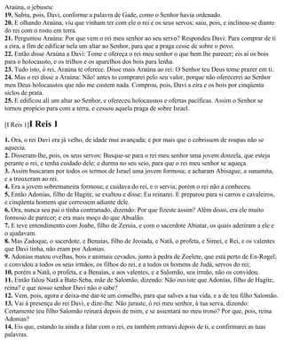 Araúna, o jebuseu:
19. Subiu, pois, Davi, conforme a palavra de Gade, como o Senhor havia ordenado.
20. E olhando Araúna, viu que vinham ter com ele o rei e os seus servos; saiu, pois, e inclinou-se diante
do rei com o rosto em terra.
21. Perguntou Araúna: Por que vem o rei meu senhor ao seu servo? Respondeu Davi: Para comprar de ti
a eira, a fim de edificar nela um altar ao Senhor, para que a praga cesse de sobre o povo.
22. Então disse Araúna a Davi: Tome e ofereça o rei meu senhor o que bem lhe parecer; eis aí os bois
para o holocausto, e os trilhos e os aparelhos dos bois para lenha.
23. Tudo isto, ó rei, Araúna te oferece. Disse mais Araúna ao rei: O Senhor teu Deus tome prazer em ti.
24. Mas o rei disse a Araúna: Não! antes to comprarei pelo seu valor, porque não oferecerei ao Senhor
meu Deus holocaustos que não me custem nada. Comprou, pois, Davi a eira e os bois por cinqüenta
siclos de prata.
25. E edificou ali um altar ao Senhor, e ofereceu holocaustos e ofertas pacíficas. Assim o Senhor se
tornou propício para com a terra, e cessou aquela praga de sobre Israel.

[I Reis 1]I   Reis 1
1. Ora, o rei Davi era já velho, de idade mui avançada; e por mais que o cobrissem de roupas não se
aquecia.
2. Disseram-lhe, pois, os seus servos: Busque-se para o rei meu senhor uma jovem donzela, que esteja
perante o rei, e tenha cuidado dele; e durma no seu seio, para que o rei meu senhor se aqueça.
3. Assim buscaram por todos os termos de Israel uma jovem formosa; e acharam Abisague, a sunamita,
e a trouxeram ao rei.
4. Era a jovem sobremaneira formosa; e cuidava do rei, e o servia; porém o rei não a conheceu.
5. Então Adonias, filho de Hagite, se exaltou e disse: Eu reinarei. E preparou para si carros e cavaleiros,
e cinqüenta homens que corressem adiante dele.
6. Ora, nunca seu pai o tinha contrariado, dizendo: Por que fizeste assim? Além disso, era ele muito
formoso de parecer; e era mais moço do que Absalão.
7. E teve entendimento com Joabe, filho de Zeruia, e com o sacerdote Abiatar, os quais aderiram a ele e
o ajudavam.
8. Mas Zadoque, o sacerdote, e Benaías, filho de Jeoiada, e Natã, o profeta, e Simei, e Rei, e os valentes
que Davi tinha, não eram por Adonias.
9. Adonias matou ovelhas, bois e animais cevados, junto à pedra de Zoelete, que está perto de En-Rogel;
e convidou a todos os seus irmãos, os filhos do rei, e a todos os homens de Judá, servos do rei;
10. porém a Natã, o profeta, e a Benaías, e aos valentes, e a Salomão, seu irmão, não os convidou.
11. Então falou Natã a Bate-Seba, mãe de Salomão, dizendo: Não ouviste que Adonias, filho de Hagite,
reina? e que nosso senhor Davi não o sabe?
12. Vem, pois, agora e deixa-me dar-te um conselho, para que salves a tua vida, e a de teu filho Salomão.
13. Vai à presença do rei Davi, e dize-lhe: Não juraste, ó rei meu senhor, à tua serva, dizendo:
Certamente teu filho Salomão reinará depois de mim, e se assentará no meu trono? Por que, pois, reina
Adonias?
14. Eis que, estando tu ainda a falar com o rei, eu também entrarei depois de ti, e confirmarei as tuas
palavras.
 