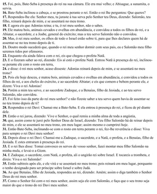 15. Foi, pois, Bate-Seba à presença do rei na sua câmara. Ele era mui velho; e Abisague, a sunamita, o
servia.
16. Bate-Seba inclinou a cabeça, e se prostrou perante o rei. Então o rei lhe perguntou: Que queres?
17. Respondeu-lhe ela: Senhor meu, tu juraste à tua serva pelo Senhor teu Deus, dizendo: Salomão, teu
filho, reinará depois de mim, e se assentará no meu trono.
18. E agora eis que Adonias reina; e tu, ó rei meu senhor, não o sabes.
19. Ele matou bois, animais cevados e ovelhas em abundância, e convidou a todos os filhos do rei, e a
Abiatar, o sacerdote, e a Joabe, general do exército; mas a teu servo Salomão não o convidou.
20. Mas, ó rei meu senhor, os olhos de todo o Israel estão sobre ti, para que lhes declares quem há de
assentar-se no teu trono depois de ti.
21. Doutro modo sucederá que, quando o rei meu senhor dormir com seus pais, eu e Salomão meu filho
seremos tidos por ofensores.
22. Enquanto ela ainda falava com o rei, eis que chegou o profeta Natã.
23. E o fizeram saber ao rei, dizendo: Eis aí está o profeta Natã. Entrou Natã à presença do rei, inclinou-
se perante ele com o rosto em terra,
24. e disse: ó rei meu senhor, acaso disseste: Adonias reinará depois de mim, e se assentará no meu
trono?
25. Pois ele hoje desceu, e matou bois, animais cevados e ovelhas em abundância, e convidou a todos os
filhos do rei, e aos chefes do exército, e ao sacerdote Abiatar; e eis que comem e bebem perante ele, e
dizem: Viva o rei Adonias!
26. Porém a mim teu servo, e ao sacerdote Zadoque, e a Benaías, filho de Jeoiada, e ao teu servo
Salomão, não convidou.
27. Foi feito isso da parte do rei meu senhor? e não fizeste saber a teu servo quem havia de assentar-se
no teu trono depois de ti?
28. Respondeu o rei Davi: Chamai-me a Bate-Seba. E ela entrou à presença do rei, e ficou de pé diante
dele.
29. Então o rei jurou, dizendo: Vive o Senhor, o qual remiu a minha alma de toda a angústia,
30. que, assim como te jurei pelo Senhor Deus de Israel, dizendo: Teu filho Salomão há de reinar depois
de mim, e ele se assentará no meu trono, em meu lugar; assim mesmo o cumprirei hoje.
31. Então Bate-Seba, inclinando-se com o rosto em terra perante o rei, fez-lhe reverência e disse: Viva
para sempre o rei Davi meu senhor!
32. Depois disse o rei Davi: Chamai-me a Zadoque, o sacerdote, e a Natã, o profeta, e a Benaías, filho de
Jeoiada. E estes entraram à presença do rei.
33. E o rei lhes disse: Tomai convosco os servos de vosso senhor, fazei montar meu filho Salomão na
minha mula, e levai-o a Giom.
34. E Zadoque, o sacerdote, com Natã, o profeta, ali o ungirão rei sobre Israel. E tocareis a trombeta, e
direis: Viva o rei Salomão!
35. Então subireis após ele, e ele virá e se assentará no meu trono; pois reinará em meu lugar, porquanto
o tenho designado para ser príncipe sobre Israel e sobre Judá.
36. Ao que Benaías, filho de Jeoiada, respondeu ao rei, dizendo: Amém; assim o diga também o Senhor
Deus do rei meu senhor.
37. Como o Senhor foi com o rei meu senhor, assim seja ele com Salomão, e faça que o seu trono seja
maior do que o trono do rei Davi meu senhor.
 