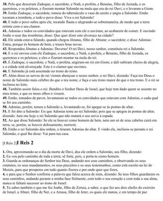 38. Pelo que desceram Zadoque, o sacerdote, e Natã, o profeta, e Benaías, filho de Jeoiada, e os
quereteus, e os peleteus, e fizeram montar Salomão na mula que era do rei Davi, e o levaram a Giom.
39. Então Zadoque, o sacerdote, tomou do tabernáculo o vaso do azeite e ungiu a Salomão. Então
tocaram a trombeta, e todo o povo disse: Viva o rei Salomão!
40. E todo o povo subiu após ele, tocando flauta e alegrando-se sobremaneira, de modo que a terra
retiniu com o seu clamor.
41. Adonias e todos os convidados que estavam com ele o ouviram, ao acabarem de comer. E ouvindo
Joabe o soar das trombetas, disse: Que quer dizer este alvoroço na cidade?
42. Ele ainda estava falando, quando chegou Jônatas, filho de Abiatar, o sacerdote; e disse Adonias:
Entra, porque és homem de bem, e trazes boas novas.
43. Respondeu Jônatas a Adonias: Deveras! O rei Davi, nosso senhor, constituiu rei a Salomão.
44. E o rei enviou com ele Zadoque, o sacerdote, e Natã, o profeta, e Benaías, filho de Jeoiada, os
quereteus e os peleteus; e eles o fizeram montar na mula do rei.
45. E Zadoque, o sacerdote, e Natã, o profeta, ungiram-no rei em Giom; e dali subiram cheios de alegria,
e a cidade está alvoroçada. Este é o clamor que ouvistes.
46. E Salomão já está assentado no trono do reino.
47. Além disso os servos do rei vieram abençoar o nosso senhor, o rei Davi, dizendo: Faça teu Deus o
nome de Salomão mais célebre do que o teu nome, e faça o seu trono maior do que o teu trono. E o rei se
inclinou no leito.
48. Também assim falou o rei: Bendito o Senhor Deus de Israel, que hoje tem dado quem se assente no
meu trono, e que os meus olhos o vissem.
49. Então, tomados de pavor, levantaram-se todos os convidados que estavam com Adonias, e cada qual
se foi seu caminho.
50. Adonias, porém, temeu a Salomão e, levantando-se, foi apegar-se às pontas do altar.
51. E foi dito a Salomão: Eis que Adonias teme ao rei Salomão; pois que se apegou às pontas do altar,
dizendo: Jure-me hoje o rei Salomão que não matará o seu servo à espada.
52. Ao que disse Salomão: Se ele se houver como homem de bem, nem um só de seus cabelos cairá em
terra; se, porém, se houver dolosamente, morrerá.
53. Então o rei Salomão deu ordem, e tiraram Adonias do altar. E vindo ele, inclinou-se perante o rei
Salomão, o qual lhe disse: Vai para tua casa.

[I Reis 2]I   Reis 2
1. Ora, aproximando-se o dia da morte de Davi, deu ele ordem a Salomão, seu filho, dizendo:
2. Eu vou pelo caminho de toda a terra; sê forte, pois, e porta-te como homem.
3. Guarda as ordenanças do Senhor teu Deus, andando nos seus caminhos, e observando os seus
estatutos, os seus mandamentos, os seus preceitos e os seus testemunhos, como está escrito na lei de
Moisés, para que prosperes em tudo quanto fizeres e por onde quer que fores,
4. e para que o Senhor confirme a palavra que falou acerca de mim, dizendo: Se teus filhos guardarem os
seus caminhos, andando perante a minha face fielmente, com todo o seu coração e com toda a sua alma,
nunca te faltará sucessor ao trono de Israel.
5. Tu sabes também o que me fez Joabe, filho de Zeruia, a saber, o que fez aos dois chefes do exército
de Israel, a Abner, filho de Ner, e a Amasa, filho de Jeter, os quais ele matou, e em tempo de paz
 