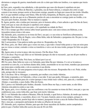 derramou o sangue de guerra, manchando com ele o cinto que tinha nos lombos, e os sapatos que trazia
nos pés.
6. Faze, pois, segundo a tua sabedoria, e não permitas que suas cãs desçam à sepultura em paz.
7. Mas para com os filhos de Barzilai, o gileadita, usa de benevolência, e estejam eles entre os que
comem à tua mesa; porque assim se houveram comigo, quando eu fugia por causa de teu irmão Absalão.
8. E eis que também contigo está Simei, filho de Gêra, benjamita, de Baurim, que me lançou atroz
maldição, no dia em que eu ia a Maanaim; porém ele saiu a encontrar-se comigo junto ao Jordão, e eu
lhe jurei pelo Senhor, dizendo: Não te matarei à espada.
9. Agora, porém, não o tenhas por inocente; pois és homem sábio, e bem saberás o que lhe hás de fazer;
farás com que as suas cãs desçam à sepultura com sangue.
10. Depois Davi dormiu com seus pais, e foi sepultado na cidade de Davi.
11. E foi o tempo que Davi reinou sobre Israel quarenta anos: sete anos reinou em Hebrom, e em
Jerusalém reinou trinta e três anos.
12. Salomão, pois, assentou-se no trono de Davi, seu pai; e o seu reino se fortificou sobremaneira.
13. Então Adonias, filho de Hagite, veio a Bate-Seba, mãe de Salomão; e perguntou ela: De paz é a tua
vinda? Respondeu ele: É de paz.
14. E acrescentou: Uma palavra tenho que dizer-te. Respondeu ela: Fala.
15. Disse, pois, ele: Bem sabes que o reino era meu, e que todo o Israel tinha posto a vista em mim para
que eu viesse a reinar; contudo o reino se transferiu e veio a ser de meu irmão, porque foi feito seu pelo
Senhor.
16. Agora uma só coisa te peço; não ma recuses. Ela lhe disse: Fala.
17. E ele disse: Peço-te que fales ao rei Salomão (porque ele não to recusará) , que me dê por mulher a
Abisague, a sunamita.
18. Respondeu Bate-Seba: Pois bem; eu falarei por ti ao rei.
19. Foi, pois, Bate-Seba ter com o rei Salomão, para falar-lhe por Adonias. E o rei se levantou a
encontrar-se com ela, e se inclinou diante dela; então, assentando-se no seu trono, mandou que pusessem
um trono para a rainha-mãe; e ela se assentou à sua direita.
20. Então disse ela: Só uma pequena coisa te peço; não ma recuses. Respondeu-lhe o rei: Pede, minha
mãe, porque não te recusarei.
21. E ela disse: Dê-se Abisague, a sunamita, por mulher a teu irmão Adonias.
22. Então respondeu o rei Salomão, e disse a sua mãe: E por que pedes Abisague, a sunamita, para
Adonias? Pede também para ele o reino (porque é meu irmão mais velho); sim, para ele, e também para
Abiatar, o sacerdote, e para Joabe, filho de Zeruia.
23. E jurou o rei Salomão pelo Senhor, dizendo: Assim Deus me faça, e outro tanto, se não falou
Adonias esta palavra contra a sua vida.
24. Agora, pois, vive o Senhor, que me confirmou e me fez assentar no trono de Davi, meu pai, e que me
estabeleceu casa, como tinha dito, que hoje será morto Adonias.
25. E o rei Salomão deu ordem a Benaías, filho de Jeoiada, o qual feriu a Adonias, de modo que morreu.
26. Também a Abiatar, o sacerdote, disse o rei: Vai para Anatote, para os teus campos, porque és
homem digno de morte; porém hoje não te matarei, porquanto levaste a arca do Senhor Deus diante de
Davi, meu pai, e porquanto participaste de todas as aflições de meu pai.
27. Salomão, pois, expulsou Abiatar, para que não fosse sacerdote do Senhor, assim cumprindo a
palavra que o Senhor tinha dito acerca da casa de Eli em Siló.
 