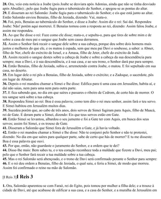 28. Ora, veio esta notícia a Joabe (pois Joabe se desviara após Adonias, ainda que não se tinha desviado
após Absalão) ; pelo que Joabe fugiu para o tabernáculo do Senhor, e apegou-se as pontas do altar.
29. E disseram ao rei Salomão: Joabe fugiu para o tabernáculo do Senhor; e eis que está junto ao altar.
Então Salomão enviou Benaías, filho de Jeoiada, dizendo: Vai, mata-o.
30. Foi, pois, Benaías ao tabernáculo do Senhor, e disse a Joabe: Assim diz o rei: Sai daí. Respondeu
Joabe: Não! porém aqui morrerei. E Benaías tornou com a resposta ao rei, dizendo: Assim falou Joabe, e
assim me respondeu.
31. Ao que lhe disse o rei: Faze como ele disse; mata-o, e sepulta-o, para que tires de sobre mim e de
sobre a casa de meu pai o sangue que Joabe sem causa derramou.
32. Assim o Senhor fará recair o sangue dele sobre a sua cabeça, porque deu sobre dois homens mais
justos e melhores do que ele, e os matou à espada, sem que meu pai Davi o soubesse, a saber: a Abner,
filho de Ner, chefe do exército de Israel, e a Amasa, filho de Jeter, chefe do exército de Judá.
33. Assim recairá o sangue destes sobre a cabeça de Joabe e sobre a cabeça da sua descendência para
sempre; mas a Davi, e à sua descendência, e à sua casa, e ao seu trono, o Senhor dará paz para sempre.
34. Então Benaías, filho de Jeoiada, subiu e, arremetendo contra Joabe, o matou. E foi sepultado em sua
casa, no deserto.
35. Em lugar dele o rei pôs a Benaías, filho de Jeoiada, sobre o exército; e a Zadoque, o sacerdote, pôs
em lugar de Abiatar.
36. Depois o rei mandou chamar a Simei e lhe disse: Edifica para ti uma casa em Jerusalém, habita aí, e
daí não saias, nem para uma nem para outra parte.
37. E fica sabendo que, no dia em que saíres e passares o ribeiro de Cedrom, de certo hás de morrer. O
teu sangue será sobre a tua cabeça.
38. Respondeu Simei ao rei: Boa é essa palavra; como tem dito o rei meu senhor, assim fará o teu servo.
E Simei habitou em Jerusalém muitos dias.
39. Sucedeu porém que, ao cabo de três anos, dois servos de Simei fugiram para Aquis, filho de Maacá,
rei de Gate. E deram parte a Simei, dizendo: Eis que teus servos estão em Gate.
40. Então Simei se levantou, albardou o seu jumento e foi a Gate ter com Aquis, em busca dos seus
servos; assim foi Simei, e os trouxe de Gate.
41. Disseram a Salomão que Simei fora de Jerusalém a Gate, e já havia voltado.
42. Então o rei mandou chamar a Simei e lhe disse: Não te conjurei pelo Senhor e não te protestei,
dizendo: No dia em que saíres para qualquer parte, sabe de certo que hás de morrer? E tu me disseste:
Boa é essa palavra que ouvi.
43. Por que, então, não guardaste o juramento do Senhor, e a ordem que te dei?
44. Disse-lhe mais: Bem sabes tu, e o teu coração reconhece toda a maldade que fizeste a Davi, meu pai;
pelo que o Senhor fará recair a tua maldade sobre a tua cabeça.
45. Mas o rei Salomão será abençoado, e o trono de Davi será confirmado perante o Senhor para sempre:
46. E o rei deu ordem a Benaías, filho de Jeoiada, o qual saiu, e feriu a Simei, de modo que morreu.
Assim foi confirmado o reino na mão de Salomão.

[I Reis 3]I   Reis 3
1. Ora, Salomão aparentou-se com Faraó, rei do Egito, pois tomou por mulher a filha dele; e a trouxe à
cidade de Davi, até que acabasse de edificar a sua casa, e a casa do Senhor, e a muralha de Jerusalém em
 