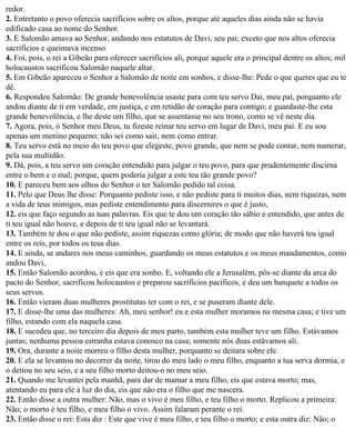 redor.
2. Entretanto o povo oferecia sacrifícios sobre os altos, porque até aqueles dias ainda não se havia
edificado casa ao nome do Senhor.
3. E Salomão amava ao Senhor, andando nos estatutos de Davi, seu pai; exceto que nos altos oferecia
sacrifícios e queimava incenso.
4. Foi, pois, o rei a Gibeão para oferecer sacrifícios ali, porque aquele era o principal dentre os altos; mil
holocaustos sacrificou Salomão naquele altar.
5. Em Gibeão apareceu o Senhor a Salomão de noite em sonhos, e disse-lhe: Pede o que queres que eu te
dê.
6. Respondeu Salomão: De grande benevolência usaste para com teu servo Dai, meu pai, porquanto ele
andou diante de ti em verdade, em justiça, e em retidão de coração para contigo; e guardaste-lhe esta
grande benevolência, e lhe deste um filho, que se assentasse no seu trono, como se vê neste dia.
7. Agora, pois, ó Senhor meu Deus, tu fizeste reinar teu servo em lugar de Davi, meu pai. E eu sou
apenas um menino pequeno; não sei como sair, nem como entrar.
8. Teu servo está no meio do teu povo que elegeste, povo grande, que nem se pode contar, nem numerar,
pela sua multidão.
9. Dá, pois, a teu servo um coração entendido para julgar o teu povo, para que prudentemente discirna
entre o bem e o mal; porque, quem poderia julgar a este teu tão grande povo?
10. E pareceu bem aos olhos do Senhor o ter Salomão pedido tal coisa.
11. Pelo que Deus lhe disse: Porquanto pediste isso, e não pediste para ti muitos dias, nem riquezas, nem
a vida de teus inimigos, mas pediste entendimento para discernires o que é justo,
12. eis que faço segundo as tuas palavras. Eis que te dou um coração tão sábio e entendido, que antes de
ti teu igual não houve, e depois de ti teu igual não se levantará.
13. Também te dou o que não pediste, assim riquezas como glória; de modo que não haverá teu igual
entre os reis, por todos os teus dias.
14. E ainda, se andares nos meus caminhos, guardando os meus estatutos e os meus mandamentos, como
andou Davi,
15. Então Salomão acordou, e eis que era sonho. E, voltando ele a Jerusalém, pôs-se diante da arca do
pacto do Senhor, sacrificou holocaustos e preparou sacrifícios pacíficos, e deu um banquete a todos os
seus servos.
16. Então vieram duas mulheres prostitutas ter com o rei, e se puseram diante dele.
17. E disse-lhe uma das mulheres: Ah, meu senhor! eu e esta mulher moramos na mesma casa; e tive um
filho, estando com ela naquela casa.
18. E sucedeu que, no terceiro dia depois de meu parto, também esta mulher teve um filho. Estávamos
juntas; nenhuma pessoa estranha estava conosco na casa; somente nós duas estávamos ali.
19. Ora, durante a noite morreu o filho desta mulher, porquanto se deitara sobre ele.
20. E ela se levantou no decorrer da noite, tirou do meu lado o meu filho, enquanto a tua serva dormia, e
o deitou no seu seio, e a seu filho morto deitou-o no meu seio.
21. Quando me levantei pela manhã, para dar de mamar a meu filho, eis que estava morto; mas,
atentando eu para ele à luz do dia, eis que não era o filho que me nascera.
22. Então disse a outra mulher: Não, mas o vivo é meu filho, e teu filho o morto. Replicou a primeira:
Não; o morto é teu filho, e meu filho o vivo. Assim falaram perante o rei.
23. Então disse o rei: Esta diz : Este que vive é meu filho, e teu filho o morto; e esta outra diz: Não; o
 