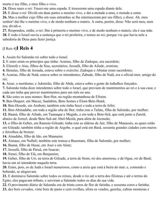 morto é teu filho, e meu filho o vivo.
24. Disse mais o rei: Trazei-me uma espada. E trouxeram uma espada diante dele.
25. E disse o rei: Dividi em duas partes o menino vivo, e dai a metade a uma, e metade a outra.
26. Mas a mulher cujo filho em suas entranhas se lhe enterneceram por seu filho), e disse: Ah, meu
senhor! dai-lhe o menino vivo, e de modo nenhum o mateis. A outra, porém, disse: Não será meu, nem
teu; dividi-o.
27. Respondeu, então, o rei: Dai à primeira o menino vivo, e de modo nenhum o mateis; ela é sua mãe.
28. E todo o Israel ouviu a sentença que o rei proferira, e temeu ao rei; porque viu que havia nele a
sabedoria de Deus para fazer justiça.

[I Reis 4]I   Reis 4
1. Assim foi Salomão rei sobre todo o Israel.
2. E estes eram os príncipes que tinha: Azarias, filho de Zadoque, era sacerdote;
3. Eliorefe e Aías, filhos de Sisa, secretários; Jeosafá, filho de Ailude, cronista;
4. Benaías, filho de Jeoiada, estava sobre o exército; Zadoque e Abiatar eram sacerdotes;
5. Azarias, filho de Natã, estava sobre os intendentes; Zabude, filho de Natã, era o oficial-mor, amigo do
rei;
6. Aisar, o mordomo; e Adonirão, filho de Abda, estava sobre a gente de trabalhos forçados.
7. Salomão tinha doze intendentes sobre todo o Israel, que proviam de mantimentos ao rei e à sua casa; e
cada um tinha que prover mantimentos para um mês no ano.
8. São estes os seus nomes: Ben-Hur, na região montanhosa de Efraim.
9. Ben-Dequer, em Macaz, Saalabim, Bete-Semes e Elom-Bete-Hanã;
10. Ben-Hesede, em Arubote; também este tinha Socó e toda a terra de Jefer;
11. Ben-Abinadabe, em toda a região alta de Dor; tinha este a Tafate, filha de Salomão, por mulher;
12. Baaná, filho de Ailude, em Taanaque e Megido, e em toda a Bete-Seã, que está junto a Zaretã,
abaixo de Jizreel, desde Bete-Seã até Abel-Meolá, para além de Jocmeão;
13. o filho de Geber, em Ramote-Gileade; tinha este as aldeias de Jair, filho de Manassés, as quais estão
em Gileade; também tinha a região de Argobe, o qual está em Basã, sessenta grandes cidades com muros
e ferrolhos de bronze:
14. Ainadabe, filho de Ido, em Maanaim;
15. Aimaaz, em Naftali; também este tomou a Basemate, filha de Salomão, por mulher;
16. Baaná, filho de Hasai, em Aser e em Alote;
17. Jeosafá, filho de Paruá, em Issacar;
18. Simei, filho de Elá, em Benjamim;
19. Geber, filho de Uri, na terra de Gileade, a terra de Siom, rei dos amorreus, e de Ogue, rei de Basã;
havia um só intendente naquela terra.
20. Eram, pois, os de Judá e Israel numerosos, como a areia que está à beira do mar; e, comendo e
bebendo, se alegravam.
21. E dominava Salomão sobre todos os reinos, desde o rio até a terra dos filisteus e até o termo do
Egito; eles pagavam tributo, e serviram a Salomão todos os dias da sua vida.
22. O provimento diário de Salomão era de trinta coros de flor de farinha, e sessenta coros e farinha;
23. dez bois cevados, vinte bois de pasto e cem ovelhas, afora os veados, gazelas, cabras montesas e
 