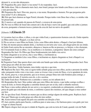 deixarei ir, se me não abençoares.
27. Perguntou-lhe, pois: Qual é o teu nome? E ele respondeu: Jacó.
28. Então disse: Não te chamarás mais Jacó, mas Israel; porque tens lutado com Deus e com os homens
e tens prevalecido.
29. Perguntou-lhe Jacó: Dize-me, peço-te, o teu nome. Respondeu o homem: Por que perguntas pelo
meu nome? E ali o abençoou.
30. Pelo que Jacó chamou ao lugar Peniel, dizendo: Porque tenho visto Deus face a face, e a minha vida
foi preservada.
31. E nascia o sol, quando ele passou de Peniel; e coxeava de uma perna.
32. Por isso os filhos de Israel não comem até o dia de hoje o nervo do quadril, que está sobre a juntura
da coxa, porquanto o homem tocou a juntura da coxa de Jacó no nervo do quadril.

[Gênesis 33]Gênesis      33
1. Levantou Jacó os olhos, e olhou, e eis que vinha Esaú, e quatrocentos homens com ele. Então repartiu
os filhos entre Léia, e Raquel, e as duas servas.
2. Pôs as servas e seus filhos na frente, Léia e seus filhos atrás destes, e Raquel e José por últimos.
3. Mas ele mesmo passou adiante deles, e inclinou-se em terra sete vezes, até chegar perto de seu irmão.
4. Então Esaú correu-lhe ao encontro, abraçou-o, lançou-se-lhe ao pescoço, e o beijou; e eles choraram.
5. E levantando Esaú os olhos, viu as mulheres e os meninos, e perguntou: Quem são estes contigo?
Respondeu-lhe Jacó: Os filhos que Deus bondosamente tem dado a teu servo.
6. Então chegaram-se as servas, elas e seus filhos, e inclinaram-se.
7. Chegaram-se também Léia e seus filhos, e inclinaram-se; depois chegaram-se José e Raquel e se
inclinaram.
8. Perguntou Esaú: Que queres dizer com todo este bando que tenho encontrado? Respondeu Jacó: Para
achar graça aos olhos de meu senhor.
9. Mas Esaú disse: Tenho bastante, meu irmão; seja teu o que tens.
10. Replicou-lhe Jacó: Não, mas se agora tenho achado graça aos teus olhos, aceita o presente da minha
mão; porquanto tenho visto o teu rosto, como se tivesse visto o rosto de Deus, e tu te agradaste de mim.
11. Aceita, peço-te, o meu presente, que eu te trouxe; porque Deus tem sido bondoso para comigo, e
porque tenho de tudo. E insistiu com ele, e ele o aceitou.
12. Então Esaú disse: Ponhamo-nos a caminho e vamos; eu irei adiante de ti.
13. Respondeu-lhe Jacó: Meu senhor sabe que estes filhos são tenros, e que tenho comigo ovelhas e
vacas de leite; se forem obrigadas a caminhar demais por um só dia, todo o rebanho morrerá.
14. Passe o meu senhor adiante de seu servo; e eu seguirei, conduzindo-os calmamente, conforme o
passo do gado que está diante de mim, e conforme o passo dos meninos, até que chegue a meu senhor
em Seir.
15. Ao que disse Esaú: Permite ao menos que eu deixe contigo alguns da minha gente. Replicou Jacó:
Para que? Basta que eu ache graça aos olhos de meu senhor.
16. Assim tornou Esaú aquele dia pelo seu caminho em direção a Seir.
17. Jacó, porém, partiu para Sucote, e edificou para si uma casa, e fez barracas para o seu gado; por isso
o lugar se chama Sucote.
18. Depois chegou Jacó em paz à cidade de Siquém, que está na terra de Canaã, quando veio de Padã-
 