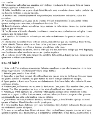 aves cevadas.
24. Pois dominava ele sobre toda a região e sobre todos os reis daquém do rio, desde Tifsa até Gaza; e
tinha paz por todos os lados em redor.
25. Judá e Israel habitavam seguros, desde Dã até Berseba, cada um debaixo da sua videira, e debaixo da
sua figueira, por todos os dias de Salomão.
26. Salomão tinha também quarenta mil manjedouras para os cavalos dos seus carros, e doze mil
cavaleiros.
27. Aqueles intendentes, pois, cada um no seu mês, proviam de mantimentos o rei Salomão e todos
quantos se chegavam à sua mesa; coisa nenhuma deixavam faltar.
28. Também traziam, cada um segundo seu cargo, a cevada e a palha para os cavalos e os ginetes, para o
lugar em que estivessem.
29. Ora, Deus deu a Salomão sabedoria, e muitíssimo entendimento, e conhecimentos múltiplos, como a
areia que está na praia do mar.
30. A sabedoria de Salomão era maior do que a de todos os do Oriente e do que toda a sabedoria dos
egípcios.
31. Era ele ainda mais sábio do que todos os homens, mais sábio do que Etã, o ezraíta, e do que Hemã,
Calcol e Darda, filhos de Maol; e a sua fama correu por todas as nações em redor.
32. Proferiu ele três mil provérbios, e foram os seus cânticos mil e cinco.
33. Dissertou a respeito das árvores, desde o cedro que está no Líbano até o hissopo que brota da parede;
também dissertou sobre os animais, as aves, os répteis e os peixes.
34. De todos os povos vinha gente para ouvir a sabedoria de Salomão, e da parte de todos os reis da terra
que tinham ouvido da sua sabedoria.

[I Reis 5]I   Reis 5
1. Hirão, rei de Tiro, enviou os seus servos a Salomão, quando ouviu que o haviam ungido rei em lugar
de seu pai; porquanto Hirão fora sempre muito amigo de Davi.
2. Salomão, pois, mandou dizer a Hirão.
3. Bem sabes tu que Davi, meu pai, não pôde edificar uma casa ao nome do Senhor seu Deus, por causa
das guerras com que o cercaram, até que o Senhor lhe pôs os inimigos debaixo dos seus pés.
4. Agora, porém, o Senhor meu Deus me tem dado descanso de todos os lados: adversário não há, nem
calamidade alguma.
5. Pretendo, pois, edificar uma casa ao nome do Senhor meu Deus, como falou o senhor a Davi, meu pai,
dizendo: Teu filho, que porei em teu lugar no teu trono, ele edificará uma casa ao meu nome.
6. Portanto, dá ordem agora que do Líbano me cortem cedros; os meus servos estarão com os teus
servos; eu te pagarei o salário dos teus servos, conforme tudo o que disseres; porque tu sabes que entre
nós ninguém há que saiba cortar madeira como os sidônios.
7. Quando Hirão ouviu as palavras de Salomão, muito se alegrou, e disse: Bendito seja hoje o Senhor,
que deu a Davi um filho sábio sobre este tão grande povo.
8. E Hirão mandou dizer a Salomão: Ouvi o que me mandaste dizer. Eu farei tudo quanto desejas acerca
das madeiras de cedro e de cipreste.
9. Os meus servos as levarão do Líbano até o mar, e farei conduzi-las em jangadas pelo mar até o lugar
que me designares; ali as desamarrarei, e tu as receberás; também farás o meu desejo, dando sustento à
 