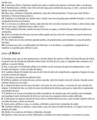 minha casa.
10. Assim dava Hirão a Salomão madeira de cedro e madeira de cipreste, conforme todo o seu desejo.
11. E Salomão dava a Hirão vinte mil coros de trigo, para sustento da sua casa, e vinte , coros de azeite
batido; isso fazia anualmente.
12. Deu, pois, o Senhor a Salomão sabedoria, como lhe tinha prometido. E houve paz entre Hirão e
Salomão; e fizeram aliança entre si.
13. Também e rei Salomão fez, dentre todo o Israel, uma leva de gente para trabalho forçado; e a leva se
compunha de trinta mil homens.
14. E os enviava ao Líbano por turnos, cada mês dez mil; um mês estavam no Líbano, e dois meses cada
um em sua casa; e Adonirão estava sobre a leva.
15. Tinha também Salomão setenta mil que levavam as cargas, e oitenta mil que talhavam pedras nas
montanhas,
16. afora os mestres de obra que estavam sobre aquele serviço, três mil e trezentos, os quais davam as
ordens aos trabalhadores.
17. Por ordem do rei eles cortaram grandes pedras, de grande preço, para fundarem a casa em pedras
lavradas.
18. Lavraram-nas, pois, os edificadores de Salomão, e os de Hirão, e os gebalitas, e prepararam as
madeiras e as pedras para edificar a casa.

[I Reis 6]I   Reis 6
1. Sucedeu, pois, que no ano quatrocentos e oitenta depois de saírem os filhos de Israel da terra do Egito,
no quarto ano do reinado de Salomão sobre Israel, no mês de zive, que é o segundo mês, começou-se a
edificar a casa do Senhor.
2. Ora, a casa que e rei Salomão edificou ao Senhor era de sessenta côvados de comprimento, vinte
côvados de largura, e trinta côvados de altura.
3. E o pórtico diante do templo da casa era de vinte côvados de comprimento, segundo a largura da casa,
e de dez côvados de largura.
4. E fez para a casa janelas de gelósias fixas.
5. Edificou andares em torno da casa, contra a parede, tanto do templo como do oráculo, fazendo assim
câmaras laterais ao seu redor.
6. A câmara de baixo era de cinco côvados, a do meio de seis côvados, e a terceira de sete côvados de
largura. E do lado de fora, ao redor da casa, fez pilastras de reforço, para que as vigas não se apoiassem
nas paredes da casa.
7. E edificava-se a casa com pedras lavradas na pedreira; de maneira que nem martelo, nem machado,
nem qualquer outro instrumento de ferro se ouviu na casa enquanto estava sendo edificada.
8. A porta para as câmaras laterais do meio estava à banda direita da casa; e por escadas espirais subia-se
ao andar do meio, e deste ao terceiro.
9. Assim, pois, edificou a casa, e a acabou, cobrindo-a com traves e pranchas de cedro.
10. Também edificou os andares, contra toda a casa, de cinco côvados de altura, e os ligou à casa com
madeira de cedro.
11. Então veio a palavra do Senhor a Salomão, dizendo:
12. Quanto a esta casa que tu estás edificando, se andares nos meus estatutos, e executares os meus
 