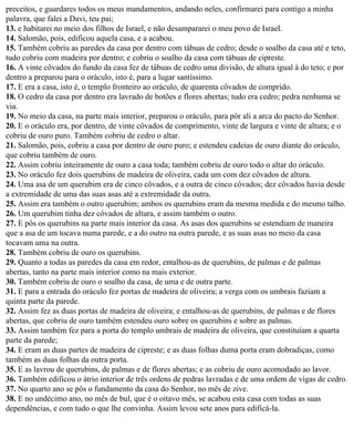 preceitos, e guardares todos os meus mandamentos, andando neles, confirmarei para contigo a minha
palavra, que falei a Davi, teu pai;
13. e habitarei no meio dos filhos de Israel, e não desampararei o meu povo de Israel.
14. Salomão, pois, edificou aquela casa, e a acabou.
15. Também cobriu as paredes da casa por dentro com tábuas de cedro; desde o soalho da casa até e teto,
tudo cobriu com madeira por dentro; e cobriu o soalho da casa com tábuas de cipreste.
16. A vinte côvados do fundo da casa fez de tábuas de cedro uma divisão, de altura igual à do teto; e por
dentro a preparou para o oráculo, isto é, para a lugar santíssimo.
17. E era a casa, isto é, o templo fronteiro ao oráculo, de quarenta côvados de comprido.
18. O cedro da casa por dentro era lavrado de botões e flores abertas; tudo era cedro; pedra nenhuma se
via.
19. No meio da casa, na parte mais interior, preparou o oráculo, para pôr ali a arca do pacto do Senhor.
20. E o oráculo era, por dentro, de vinte côvados de comprimento, vinte de largura e vinte de altura; e o
cobriu de ouro puro. Também cobriu de cedro o altar.
21. Salomão, pois, cobriu a casa por dentro de ouro puro; e estendeu cadeias de ouro diante do oráculo,
que cobriu também de ouro.
22. Assim cobriu inteiramente de ouro a casa toda; também cobriu de ouro todo o altar do oráculo.
23. No oráculo fez dois querubins de madeira de oliveira, cada um com dez côvados de altura.
24. Uma asa de um querubim era de cinco côvados, e a outra de cinco côvados; dez côvados havia desde
a extremidade de uma das suas asas até a extremidade da outra.
25. Assim era também o outro querubim; ambos os querubins eram da mesma medida e do mesmo talho.
26. Um querubim tinha dez côvados de altura, e assim também o outro.
27. E pôs os querubins na parte mais interior da casa. As asas dos querubins se estendiam de maneira
que a asa de um tocava numa parede, e a do outro na outra parede, e as suas asas no meio da casa
tocavam uma na outra.
28. Também cobriu de ouro os querubins.
29. Quanto a todas as paredes da casa em redor, entalhou-as de querubins, de palmas e de palmas
abertas, tanto na parte mais interior como na mais exterior.
30. Também cobriu de ouro o soalho da casa, de uma e de outra parte.
31. E para a entrada do oráculo fez portas de madeira de oliveira; a verga com os umbrais faziam a
quinta parte da parede.
32. Assim fez as duas portas de madeira de oliveira; e entalhou-as de querubins, de palmas e de flores
abertas, que cobriu de ouro também estendeu ouro sobre os querubins e sobre as palmas.
33. Assim também fez para a porta do templo umbrais de madeira de oliveira, que constituíam a quarta
parte da parede;
34. E eram as duas partes de madeira de cipreste; e as duas folhas duma porta eram dobradiças, como
também as duas folhas da outra porta.
35. E as lavrou de querubins, de palmas e de flores abertas; e as cobriu de ouro acomodado ao lavor.
36. Também edificou o átrio interior de três ordens de pedras lavradas e de uma ordem de vigas de cedro.
37. No quarto ano se pôs o fundamento da casa do Senhor, no mês de zive.
38. E no undécimo ano, no mês de bul, que é o oitavo mês, se acabou esta casa com todas as suas
dependências, e com tudo o que lhe convinha. Assim levou sete anos para edificá-la.
 