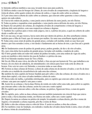 [I Reis 7]I   Reis 7
1. Salomão edificou também a sua casa, levando treze anos para acabá-la.
2. Edificou ainda a casa do bosque de Líbano, de cem côvados de comprimento, cinqüenta de largura e
trinta de altura, sobre quatro ordens de colunas de cedros, e vigas de cedro sobre as colunas.
3. E por cima estava coberta de cedro sobre as câmaras, que estavam sobre quarenta e cinco colunas,
quinze em cada ordem.
4. E havia três ordens de janelas, e uma janela estava defronte da outra janela, em três fileiras.
5. Todas as portas e esquadrias eram quadradas; e uma janela estava defronte da outra, em três fileiras.
6. Depois fez um pórtico de colunas, de cinqüenta côvados de comprimento e trinta de largura; e
defronte dele outro pórtico, com suas respectivas colunas e degraus.
7. Também fez o pórtico para o trono onde julgava, isto é, o pórtico do juízo, o qual era coberto de cedro
desde o soalho até o teto.
8. E em sua casa, em que morava, havia outro átrio por dentro do pórtico, de obra semelhante à deste;
também para a filha de Faraó, que ele tomara por mulher, fez uma casa semelhante àquele pórtico.
9. Todas estas casas eram de pedras de grande preço, cortadas sob medida, tendo as suas faces por
dentro e por fora serradas à serra; e isto desde o fundamento até as beiras do teto, e por fora até o grande
átrio.
10. Os fundamentos eram de pedras de grande preço, pedras grandes, de dez e de oito côvados,
11. e por cima delas havia pedras de grande preço, lavradas sob medida, e madeira de cedro.
12. O átrio grande tinha em redor três ordens de pedras lavradas, com uma ordem de vigas de cedro;
assim era também o átrio interior da casa do Senhor e o pórtico da casa.
13. O rei Salomão mandou trazer de Tiro a Hirão.
14. Era ele filho de uma viúva, da tribo de Naftali, e fora seu pai um homem de Tiro, que trabalhava em
bronze; ele era cheio de sabedoria, de entendimento e de ciência para fazer toda sorte de obras de
bronze. Este veio ter com o rei Salomão, e executou todas as suas obras.
15. Formou as duas colunas de bronze; a altura de cada coluna era de dezoito côvados; e um fio de doze
côvados era a medida da circunferência de cada uma das colunas;
16. também fez dois capitéis de bronze fundido para pôr sobre o alto das colunas; de cinco côvados era a
altura dum capitel, e de cinco côvados também a altura do outro.
17. Havia redes de malha, e grinaldas entrelaçadas, para os capitéis que estavam sobre o alto das
colunas: sete para um capitel e sete para o outro.
18. Assim fez as colunas; e havia duas fileiras de romãs em redor sobre uma rede, para cobrir os capitéis
que estavam sobre o alto das colunas; assim fez com um e outro capitel.
19. Os capitéis que estavam sobre o alto das colunas, no pórtico, figuravam lírios, e eram de quatro
côvados.
20. Os capitéis, pois, sobre as duas colunas estavam também justamente em cima do bojo que estava
junto à rede; e havia duzentas romãs, em fileiras em redor, sobre um e outro capitel.
21. Depois levantou as colunas no pórtico do templo; levantando a coluna direita, pôs-lhe o nome de
Jaquim; e levantando a coluna esquerda, pôs-lhe o nome de Boaz.
22. Sobre o alto das colunas estava a obra de lírios. E assim se acabou a obra das colunas.
23. Fez também o mar de fundição; era redondo e media dez côvados duma borda à outra, cinco côvados
de altura e trinta de circunferência.
 