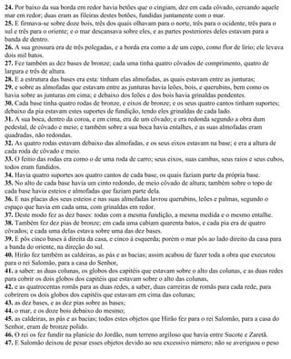 24. Por baixo da sua borda em redor havia betões que o cingiam, dez em cada côvado, cercando aquele
mar em redor; duas eram as fileiras destes botões, fundidas juntamente com o mar.
25. E firmava-se sobre doze bois, três dos quais olhavam para o norte, três para o ocidente, três para o
sul e três para o oriente; e o mar descansava sobre eles, e as partes posteriores deles estavam para a
banda de dentro.
26. A sua grossura era de três polegadas, e a borda era como a de um copo, como flor de lírio; ele levava
dois mil batos.
27. Fez também as dez bases de bronze; cada uma tinha quatro côvados de comprimento, quatro de
largura e três de altura.
28. E a estrutura das bases era esta: tinham elas almofadas, as quais estavam entre as junturas;
29. e sobre as almofadas que estavam entre as junturas havia leões, bois, e querubins, bem como os
havia sobre as junturas em cima; e debaixo dos leões e dos bois havia grinaldas pendentes.
30. Cada base tinha quatro rodas de bronze, e eixos de bronze; e os seus quatro cantos tinham suportes;
debaixo da pia estavam estes suportes de fundição, tendo eles grinaldas de cada lado.
31. A sua boca, dentro da coroa, e em cima, era de um côvado; e era redonda segundo a obra dum
pedestal, de côvado e meio; e também sobre a sua boca havia entalhes, e as suas almofadas eram
quadradas, não redondas.
32. As quatro rodas estavam debaixo das almofadas, e os seus eixos estavam na base; e era a altura de
cada roda de côvado e meio.
33. O feitio das rodas era como o de uma roda de carro; seus eixos, suas cambas, seus raios e seus cubos,
todos eram fundidos.
34. Havia quatro suportes aos quatro cantos de cada base, os quais faziam parte da própria base.
35. No alto de cada base havia um cinto redondo, de meio côvado de altura; também sobre o topo de
cada base havia esteios e almofadas que faziam parte dela.
36. E nas placas dos seus esteios e nas suas almofadas lavrou querubins, leões e palmas, segundo o
espaço que havia em cada uma, com grinaldas em redor.
37. Deste modo fez as dez bases: todas com a mesma fundição, a mesma medida e o mesmo entalhe.
38. Também fez dez pias de bronze; em cada uma cabiam quarenta batos, e cada pia era de quatro
côvados; e cada uma delas estava sobre uma das dez bases.
39. E pôs cinco bases à direita da casa, e cinco à esquerda; porém o mar pôs ao lado direito da casa para
a banda do oriente, na direção do sul.
40. Hirão fez também as caldeiras, as pás e as bacias; assim acabou de fazer toda a obra que executou
para o rei Salomão, para a casa do Senhor,
41. a saber: as duas colunas, os globos dos capitéis que estavam sobre o alto das colunas, e as duas redes
para cobrir os dois globos dos capitéis que estavam sobre o alto das colunas,
42. e as quatrocentas romãs para as duas redes, a saber, duas carreiras de romãs para cada rede, para
cobrirem os dois globos dos capitéis que estavam em cima das colunas;
43. as dez bases, e as dez pias sobre as bases;
44. o mar, e os doze bois debaixo do mesmo;
45. as caldeiras, as pás e as bacias; todos estes objetos que Hirão fez para o rei Salomão, para a casa do
Senhor, eram de bronze polido.
46. O rei os fez fundir na planície do Jordão, num terreno argiloso que havia entre Sucote e Zaretã.
47. E Salomão deixou de pesar esses objetos devido ao seu excessivo número; não se averiguou o peso
 