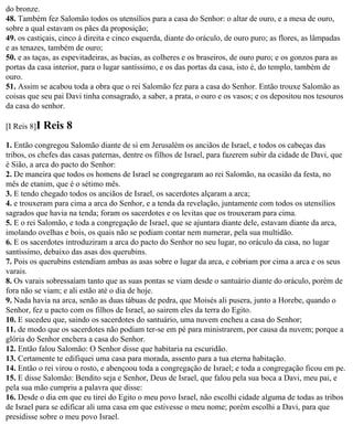 do bronze.
48. Também fez Salomão todos os utensílios para a casa do Senhor: o altar de ouro, e a mesa de ouro,
sobre a qual estavam os pães da proposição;
49. os castiçais, cinco à direita e cinco esquerda, diante do oráculo, de ouro puro; as flores, as lâmpadas
e as tenazes, também de ouro;
50. e as taças, as espevitadeiras, as bacias, as colheres e os braseiros, de ouro puro; e os gonzos para as
portas da casa interior, para o lugar santíssimo, e os das portas da casa, isto é, do templo, também de
ouro.
51. Assim se acabou toda a obra que o rei Salomão fez para a casa do Senhor. Então trouxe Salomão as
coisas que seu pai Davi tinha consagrado, a saber, a prata, o ouro e os vasos; e os depositou nos tesouros
da casa do senhor.

[I Reis 8]I   Reis 8
1. Então congregou Salomão diante de si em Jerusalém os anciãos de Israel, e todos os cabeças das
tribos, os chefes das casas paternas, dentre os filhos de Israel, para fazerem subir da cidade de Davi, que
é Sião, a arca do pacto do Senhor:
2. De maneira que todos os homens de Israel se congregaram ao rei Salomão, na ocasião da festa, no
mês de etanim, que é o sétimo mês.
3. E tendo chegado todos os anciãos de Israel, os sacerdotes alçaram a arca;
4. e trouxeram para cima a arca do Senhor, e a tenda da revelação, juntamente com todos os utensílios
sagrados que havia na tenda; foram os sacerdotes e os levitas que os trouxeram para cima.
5. E o rei Salomão, e toda a congregação de Israel, que se ajuntara diante dele, estavam diante da arca,
imolando ovelhas e bois, os quais não se podiam contar nem numerar, pela sua multidão.
6. E os sacerdotes introduziram a arca do pacto do Senhor no seu lugar, no oráculo da casa, no lugar
santíssimo, debaixo das asas dos querubins.
7. Pois os querubins estendiam ambas as asas sobre o lugar da arca, e cobriam por cima a arca e os seus
varais.
8. Os varais sobressaíam tanto que as suas pontas se viam desde o santuário diante do oráculo, porém de
fora não se viam; e ali estão até o dia de hoje.
9. Nada havia na arca, senão as duas tábuas de pedra, que Moisés ali pusera, junto a Horebe, quando o
Senhor, fez u pacto com os filhos de Israel, ao sairem eles da terra do Egito.
10. E sucedeu que, saindo os sacerdotes do santuário, uma nuvem encheu a casa do Senhor;
11. de modo que os sacerdotes não podiam ter-se em pé para ministrarem, por causa da nuvem; porque a
glória do Senhor enchera a casa do Senhor.
12. Então falou Salomão: O Senhor disse que habitaria na escuridão.
13. Certamente te edifiquei uma casa para morada, assento para a tua eterna habitação.
14. Então o rei virou o rosto, e abençoou toda a congregação de Israel; e toda a congregação ficou em pe.
15. E disse Salomão: Bendito seja e Senhor, Deus de Israel, que falou pela sua boca a Davi, meu pai, e
pela sua mão cumpriu a palavra que disse:
16. Desde o dia em que eu tirei do Egito o meu povo Israel, não escolhi cidade alguma de todas as tribos
de Israel para se edificar ali uma casa em que estivesse o meu nome; porém escolhi a Davi, para que
presidisse sobre o meu povo Israel.
 