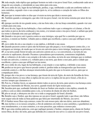 38. toda oração, toda súplica que qualquer homem ou todo o teu povo Israel fizer, conhecendo cada um a
chaga do seu coração, e estendendo as suas mãos para esta casa,
39. ouve então do céu, lugar da tua habitação, perdoa, e age, retribuindo a cada um conforme todos os
seus caminhos, segundo vires o seu coração (pois tu, só tu conheces o coração de todos os filhos dos
homens);
40. para que te temam todos os dias que viverem na terra que deste a nossos pais.
41. Também quando o estrangeiro, que não é do teu povo Israel, vier de terras remotas por amor do teu
nome
42. (porque ouvirão do teu grande nome, e da tua forte mão, e do teu braço estendido), quando vier orar
voltado para esta casa,
43. ouve do céu, lugar da tua habitação, e faze conforme tudo o que o estrangeiro a ti clamar, a fim de
que todos os povos da terra conheçam o teu nome, e te temam como o teu povo Israel, e saibam que pelo
teu nome é chamada esta casa que edifiquei.
44. Quando o teu povo sair à guerra contra os seus inimigos, seja qual for o caminho por que os
enviares, e orarem ao Senhor, voltados para a cidade que escolheste, e para a casa que edifiquei ao teu
nome,
45. ouve então do céu a sua oração e a sua súplica, e defende a sua causa.
46. Quando pecarem contra ti (pois não há homem que não peque), e tu te indignares contra eles, e os
entregares ao inimigo, de modo que os levem em cativeiro para a terra inimiga, longínqua ou próxima;
47. se na terra aonde forem levados em cativeiro caírem em si, e se converterem, e na terra do seu
cativeiro te suplicarem, dizendo: Pecamos e procedemos perversamente, cometemos iniqüidade;
48. se voltarem a ti de todo o seu coração e de toda a sua alma, na terra de seus inimigos que os tenham
levado em cativeiro, e orarem a ti, voltados para a sua terra, que deste a seus pais, para a cidade que
escolheste, e para a casa que edifiquei ao teu nome,
49. ouve então do céu, lugar da tua habitação, a sua oração e a sua súplica, e defende a sua causa;
50. perdoa ao teu povo que houver pecado contra ti, perdoa todas as transgressões que houverem
cometido contra ti, e dá-lhes alcançar misericórdia da parte dos que os levarem cativos, para que se
compadeçam deles;
51. porque são o teu povo e a tua herança, que tiraste da terra do Egito, do meio da fornalha de ferro.
52. Estejam abertos os teus olhos à súplica do teu servo e à súplica do teu povo Israel, a fim de os
ouvires sempre que clamarem a ti.
53. Pois tu, ó Senhor Jeová, os separaste dentre todos os povos da terra, para serem a tua herança como
falaste por intermédio de Moisés, teu servo, quando tiraste do Egito nossos pais.
54. Sucedeu pois que, acabando Salomão de fazer ao Senhor esta oração e esta súplica, estando de
joelhos e com as mãos estendidas para o céu, se levantou de diante do altar do Senhor,
55. pôs-se em pé, e abençoou em alta voz a toda a congregação de Israel, dizendo:
56. Bendito seja o Senhor, que deu repouso ao seu povo Israel, segundo tudo o que disse; não falhou
nem sequer uma de todas as boas palavras que falou por intermédio de Moisés, seu servo.
57. O Senhor nosso Deus seja conosco, como foi com nossos pais; não nos deixe, nem nos abandone;
58. mas incline a si os nossos corações, a fim de andarmos em todos os seus caminhos, e guardarmos os
seus mandamentos, e os seus estatutos, e os seus preceitos, que ordenou a nossos pais.
59. E que estas minhas palavras, com que supliquei perante o Senhor, estejam perto, diante do Senhor
nosso Deus, de dia e de noite, para que defenda ele a causa do seu servo e a causa do seu povo Israel,
 