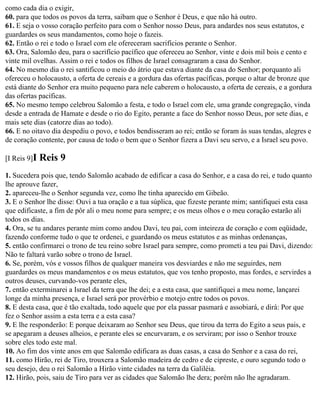 como cada dia o exigir,
60. para que todos os povos da terra, saibam que o Senhor é Deus, e que não há outro.
61. E seja o vosso coração perfeito para com o Senhor nosso Deus, para andardes nos seus estatutos, e
guardardes os seus mandamentos, como hoje o fazeis.
62. Então o rei e todo o Israel com ele ofereceram sacrifícios perante o Senhor.
63. Ora, Salomão deu, para o sacrifício pacífico que ofereceu ao Senhor, vinte e dois mil bois e cento e
vinte mil ovelhas. Assim o rei e todos os filhos de Israel consagraram a casa do Senhor.
64. No mesmo dia o rei santificou o meio do átrio que estava diante da casa do Senhor; porquanto ali
ofereceu o holocausto, a oferta de cereais e a gordura das ofertas pacíficas, porque o altar de bronze que
está diante do Senhor era muito pequeno para nele caberem o holocausto, a oferta de cereais, e a gordura
das ofertas pacíficas.
65. No mesmo tempo celebrou Salomão a festa, e todo o Israel com ele, uma grande congregação, vinda
desde a entrada de Hamate e desde o rio do Egito, perante a face do Senhor nosso Deus, por sete dias, e
mais sete dias (catorze dias ao todo).
66. E no oitavo dia despediu o povo, e todos bendisseram ao rei; então se foram às suas tendas, alegres e
de coração contente, por causa de todo o bem que o Senhor fizera a Davi seu servo, e a Israel seu povo.

[I Reis 9]I   Reis 9
1. Sucedera pois que, tendo Salomão acabado de edificar a casa do Senhor, e a casa do rei, e tudo quanto
lhe aprouve fazer,
2. apareceu-lhe o Senhor segunda vez, como lhe tinha aparecido em Gibeão.
3. E o Senhor lhe disse: Ouvi a tua oração e a tua súplica, que fizeste perante mim; santifiquei esta casa
que edificaste, a fim de pôr ali o meu nome para sempre; e os meus olhos e o meu coração estarão ali
todos os dias.
4. Ora, se tu andares perante mim como andou Davi, teu pai, com inteireza de coração e com eqüidade,
fazendo conforme tudo o que te ordenei, e guardando os meus estatutos e as minhas ordenanças,
5. então confirmarei o trono de teu reino sobre Israel para sempre, como prometi a teu pai Davi, dizendo:
Não te faltará varão sobre o trono de Israel.
6. Se, porém, vós e vossos filhos de qualquer maneira vos desviardes e não me seguirdes, nem
guardardes os meus mandamentos e os meus estatutos, que vos tenho proposto, mas fordes, e servirdes a
outros deuses, curvando-vos perante eles,
7. então exterminarei a Israel da terra que lhe dei; e a esta casa, que santifiquei a meu nome, lançarei
longe da minha presença, e Israel será por provérbio e motejo entre todos os povos.
8. E desta casa, que é tão exaltada, todo aquele que por ela passar pasmará e assobiará, e dirá: Por que
fez o Senhor assim a esta terra e a esta casa?
9. E lhe responderão: E porque deixaram ao Senhor seu Deus, que tirou da terra do Egito a seus pais, e
se apegaram a deuses alheios, e perante eles se encurvaram, e os serviram; por isso o Senhor trouxe
sobre eles todo este mal.
10. Ao fim dos vinte anos em que Salomão edificara as duas casas, a casa do Senhor e a casa do rei,
11. como Hirão, rei de Tiro, trouxera a Salomão madeira de cedro e de cipreste, e ouro segundo todo o
seu desejo, deu o rei Salomão a Hirão vinte cidades na terra da Galiléia.
12. Hirão, pois, saiu de Tiro para ver as cidades que Salomão lhe dera; porém não lhe agradaram.
 