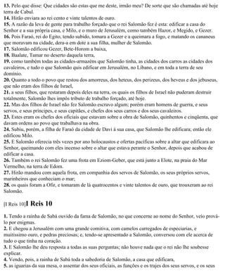 13. Pelo que disse: Que cidades são estas que me deste, irmão meu? De sorte que são chamadas até hoje
terra de Cabul.
14. Hirão enviara ao rei cento e vinte talentos de ouro.
15. A razão da leva de gente para trabalho forçado que o rei Salomão fez é esta: edificar a casa do
Senhor e a sua própria casa, e Milo, e o muro de Jerusalém, como também Hazor, e Megido, e Gezer.
16. Pois Faraó, rei do Egito, tendo subido, tomara a Gezer e a queimara a fogo, e matando os cananeus
que moravam na cidade, dera-a em dote a sua filha, mulher de Salomão.
17. Salomão edificou Gezer, Bete-Horom a baixa,
18. Baalate, Tamar no deserto daquela terra,
19. como também todas as cidades-armazéns que Salomão tinha, as cidades dos carros as cidades dos
cavaleiros, e tudo o que Salomão quis edificar em Jerusalém, no Líbano, e em toda a terra de seu
domínio.
20. Quanto a todo o povo que restou dos amorreus, dos heteus, dos perizeus, dos heveus e dos jebuseus,
que não eram dos filhos de Israel,
21. a seus filhos, que restaram depois deles na terra, os quais os filhos de Israel não puderam destruir
totalmente, Salomão lhes impôs tributo de trabalho forçado, até hoje.
22. Mas dos filhos de Israel não fez Salomão escravo algum; porém eram homens de guerra, e seus
servos, e seus príncipes, e seus capitães, e chefes dos seus carros e dos seus cavaleiros.
23. Estes eram os chefes dos oficiais que estavam sobre a obra de Salomão, quinhentos e cinqüenta, que
davam ordens ao povo que trabalhava na obra.
24. Subiu, porém, a filha de Faraó da cidade de Davi à sua casa, que Salomão lhe edificara; então ele
edificou Milo.
25. E Salomão oferecia três vezes por ano holocaustos e ofertas pacíficas sobre a altar que edificara ao
Senhor, queimando com eles incenso sobre o altar que estava perante o Senhor, depois que acabou de
edificar a casa.
26. Também o rei Salomão fez uma frota em Eziom-Geber, que está junto a Elote, na praia do Mar
Vermelho, na terra de Edom.
27. Hirão mandou com aquela frota, em companhia dos servos de Salomão, os seus próprios servos,
marinheiros que conheciam o mar;
28. os quais foram a Ofir, e tomaram de lá quatrocentos e vinte talentos de ouro, que trouxeram ao rei
Salomão.

[I Reis 10]I   Reis 10
1. Tendo a rainha de Sabá ouvido da fama de Salomão, no que concerne ao nome do Senhor, veio prová-
lo por enigmas.
2. E chegou a Jerusalém com uma grande comitiva, com camelos carregados de especiarias, e
muitíssimo ouro, e pedras preciosas; e, tendo-se apresentado a Salomão, conversou com ele acerca de
tudo o que tinha na coração.
3. E Salomão lhe deu resposta a todas as suas perguntas; não houve nada que o rei não lhe soubesse
explicar.
4. Vendo, pois, a rainha de Sabá toda a sabedoria de Salomão, a casa que edificara,
5. as iguarias da sua mesa, o assentar dos seus oficiais, as funções e os trajes dos seus servos, e os seus
 
