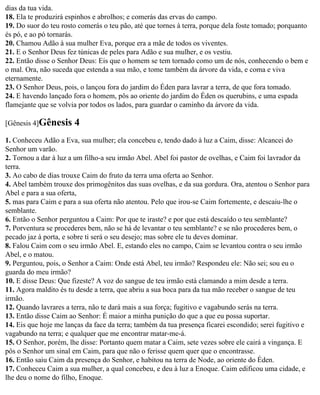 dias da tua vida.
18. Ela te produzirá espinhos e abrolhos; e comerás das ervas do campo.
19. Do suor do teu rosto comerás o teu pão, até que tornes à terra, porque dela foste tomado; porquanto
és pó, e ao pó tornarás.
20. Chamou Adão à sua mulher Eva, porque era a mãe de todos os viventes.
21. E o Senhor Deus fez túnicas de peles para Adão e sua mulher, e os vestiu.
22. Então disse o Senhor Deus: Eis que o homem se tem tornado como um de nós, conhecendo o bem e
o mal. Ora, não suceda que estenda a sua mão, e tome também da árvore da vida, e coma e viva
eternamente.
23. O Senhor Deus, pois, o lançou fora do jardim do Éden para lavrar a terra, de que fora tomado.
24. E havendo lançado fora o homem, pôs ao oriente do jardim do Éden os querubins, e uma espada
flamejante que se volvia por todos os lados, para guardar o caminho da árvore da vida.

[Gênesis 4]Gênesis     4
1. Conheceu Adão a Eva, sua mulher; ela concebeu e, tendo dado à luz a Caim, disse: Alcancei do
Senhor um varão.
2. Tornou a dar à luz a um filho-a seu irmão Abel. Abel foi pastor de ovelhas, e Caim foi lavrador da
terra.
3. Ao cabo de dias trouxe Caim do fruto da terra uma oferta ao Senhor.
4. Abel também trouxe dos primogênitos das suas ovelhas, e da sua gordura. Ora, atentou o Senhor para
Abel e para a sua oferta,
5. mas para Caim e para a sua oferta não atentou. Pelo que irou-se Caim fortemente, e descaiu-lhe o
semblante.
6. Então o Senhor perguntou a Caim: Por que te iraste? e por que está descaído o teu semblante?
7. Porventura se procederes bem, não se há de levantar o teu semblante? e se não procederes bem, o
pecado jaz à porta, e sobre ti será o seu desejo; mas sobre ele tu deves dominar.
8. Falou Caim com o seu irmão Abel. E, estando eles no campo, Caim se levantou contra o seu irmão
Abel, e o matou.
9. Perguntou, pois, o Senhor a Caim: Onde está Abel, teu irmão? Respondeu ele: Não sei; sou eu o
guarda do meu irmão?
10. E disse Deus: Que fizeste? A voz do sangue de teu irmão está clamando a mim desde a terra.
11. Agora maldito és tu desde a terra, que abriu a sua boca para da tua mão receber o sangue de teu
irmão.
12. Quando lavrares a terra, não te dará mais a sua força; fugitivo e vagabundo serás na terra.
13. Então disse Caim ao Senhor: É maior a minha punição do que a que eu possa suportar.
14. Eis que hoje me lanças da face da terra; também da tua presença ficarei escondido; serei fugitivo e
vagabundo na terra; e qualquer que me encontrar matar-me-á.
15. O Senhor, porém, lhe disse: Portanto quem matar a Caim, sete vezes sobre ele cairá a vingança. E
pôs o Senhor um sinal em Caim, para que não o ferisse quem quer que o encontrasse.
16. Então saiu Caim da presença do Senhor, e habitou na terra de Node, ao oriente do Éden.
17. Conheceu Caim a sua mulher, a qual concebeu, e deu à luz a Enoque. Caim edificou uma cidade, e
lhe deu o nome do filho, Enoque.
 