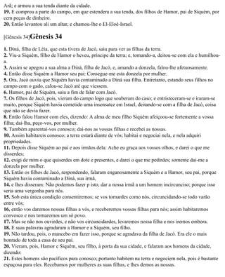 Arã; e armou a sua tenda diante da cidade.
19. E comprou a parte do campo, em que estendera a sua tenda, dos filhos de Hamor, pai de Siquém, por
cem peças de dinheiro.
20. Então levantou ali um altar, e chamou-lhe o El-Eloé-Israel.

[Gênesis 34]Gênesis     34
1. Diná, filha de Léia, que esta tivera de Jacó, saiu para ver as filhas da terra.
2. Viu-a Siquém, filho de Hamor o heveu, príncipe da terra; e, tomando-a, deitou-se com ela e humilhou-
a.
3. Assim se apegou a sua alma a Diná, filha de Jacó, e, amando a donzela, falou-lhe afetuosamente.
4. Então disse Siquém a Hamor seu pai: Consegue-me esta donzela por mulher.
5. Ora, Jacó ouviu que Siquém havia contaminado a Diná sua filha. Entretanto, estando seus filhos no
campo com o gado, calou-se Jacó até que viessem.
6. Hamor, pai de Siquém, saiu a fim de falar com Jacó.
7. Os filhos de Jacó, pois, vieram do campo logo que souberam do caso; e entristeceram-se e iraram-se
muito, porque Siquém havia cometido uma insensatez em Israel, deitando-se com a filha de Jacó, coisa
que não se devia fazer.
8. Então falou Hamor com eles, dizendo: A alma de meu filho Siquém afeiçoou-se fortemente a vossa
filha; dai-lha, peço-vos, por mulher.
9. Também aparentai-vos conosco; dai-nos as vossas filhas e recebei as nossas.
10. Assim habitareis conosco; a terra estará diante de vós; habitai e negociai nela, e nela adquiri
propriedades.
11. Depois disse Siquém ao pai e aos irmãos dela: Ache eu graça aos vossos olhos, e darei o que me
disserdes;
12. exigi de mim o que quiserdes em dote e presentes, e darei o que me pedirdes; somente dai-me a
donzela por mulher.
13. Então os filhos de Jacó, respondendo, falaram enganosamente a Siquém e a Hamor, seu pai, porque
Siquém havia contaminado a Diná, sua irmã,
14. e lhes disseram: Não podemos fazer p isto, dar a nossa irmã a um homem incircunciso; porque isso
seria uma vergonha para nós.
15. Sob esta única condição consentiremos; se vos tornardes como nós, circuncidando-se todo varão
entre vós;
16. então vos daremos nossas filhas a vós, e receberemos vossas filhas para nós; assim habitaremos
convosco e nos tornaremos um só povo.
17. Mas se não nos ouvirdes, e não vos circuncidardes, levaremos nossa filha e nos iremos embora.
18. E suas palavras agradaram a Hamor e a Siquém, seu filho.
19. Não tardou, pois, o mancebo em fazer isso, porque se agradava da filha de Jacó. Era ele o mais
honrado de toda a casa de seu pai.
20. Vieram, pois, Hamor e Siquém, seu filho, à porta da sua cidade, e falaram aos homens da cidade,
dizendo:
21. Estes homens são pacíficos para conosco; portanto habitem na terra e negociem nela, pois é bastante
espaçosa para eles. Recebamos por mulheres as suas filhas, e lhes demos as nossas.
 