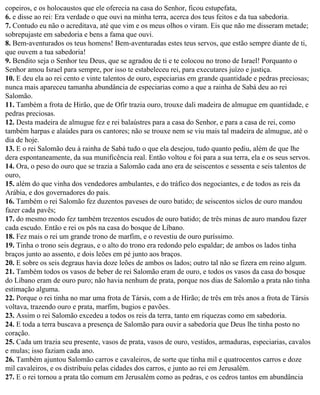 copeiros, e os holocaustos que ele oferecia na casa do Senhor, ficou estupefata,
6. e disse ao rei: Era verdade o que ouvi na minha terra, acerca dos teus feitos e da tua sabedoria.
7. Contudo eu não o acreditava, até que vim e os meus olhos o viram. Eis que não me disseram metade;
sobrepujaste em sabedoria e bens a fama que ouvi.
8. Bem-aventurados os teus homens! Bem-aventuradas estes teus servos, que estão sempre diante de ti,
que ouvem a tua sabedoria!
9. Bendito seja o Senhor teu Deus, que se agradou de ti e te colocou no trono de Israel! Porquanto o
Senhor amou Israel para sempre, por isso te estabeleceu rei, para executares juízo e justiça.
10. E deu ela ao rei cento e vinte talentos de ouro, especiarias em grande quantidade e pedras preciosas;
nunca mais apareceu tamanha abundância de especiarias como a que a rainha de Sabá deu ao rei
Salomão.
11. Também a frota de Hirão, que de Ofir trazia ouro, trouxe dali madeira de almugue em quantidade, e
pedras preciosas.
12. Desta madeira de almugue fez e rei balaústres para a casa do Senhor, e para a casa de rei, como
também harpas e alaúdes para os cantores; não se trouxe nem se viu mais tal madeira de almugue, até o
dia de hoje.
13. E o rei Salomão deu à rainha de Sabá tudo o que ela desejou, tudo quanto pediu, além de que lhe
dera espontaneamente, da sua munificência real. Então voltou e foi para a sua terra, ela e os seus servos.
14. Ora, o peso do ouro que se trazia a Salomão cada ano era de seiscentos e sessenta e seis talentos de
ouro,
15. além do que vinha dos vendedores ambulantes, e do tráfico dos negociantes, e de todos as reis da
Arábia, e dos governadores do país.
16. Também o rei Salomão fez duzentos paveses de ouro batido; de seiscentos siclos de ouro mandou
fazer cada pavês;
17. do mesmo modo fez também trezentos escudos de ouro batido; de três minas de auro mandou fazer
cada escudo. Então e rei os pôs na casa do bosque de Líbano.
18. Fez mais o rei um grande trono de marfim, e o revestiu de ouro puríssimo.
19. Tinha o trono seis degraus, e o alto do trono era redondo pelo espaldar; de ambos os lados tinha
braços junto ao assento, e dois leões em pé junto aos braços.
20. E sobre os seis degraus havia doze leões de ambos os lados; outro tal não se fizera em reino algum.
21. Também todos os vasos de beber de rei Salomão eram de ouro, e todos os vasos da casa do bosque
do Líbano eram de ouro puro; não havia nenhum de prata, porque nos dias de Salomão a prata não tinha
estimação alguma.
22. Porque o rei tinha no mar uma frota de Társis, com a de Hirão; de três em três anos a frota de Társis
voltava, trazendo ouro e prata, marfim, bugios e pavões.
23. Assim o rei Salomão excedeu a todos os reis da terra, tanto em riquezas como em sabedoria.
24. E toda a terra buscava a presença de Salomão para ouvir a sabedoria que Deus lhe tinha posto no
coração.
25. Cada um trazia seu presente, vasos de prata, vasos de ouro, vestidos, armaduras, especiarias, cavalos
e mulas; isso faziam cada ano.
26. Também ajuntou Salomão carros e cavaleiros, de sorte que tinha mil e quatrocentos carros e doze
mil cavaleiros, e os distribuiu pelas cidades dos carros, e junto ao rei em Jerusalém.
27. E o rei tornou a prata tão comum em Jerusalém como as pedras, e os cedros tantos em abundância
 