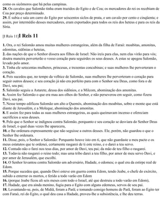 como os sicômoros que há pelas campinas.
28. Os cavalos que Salomão tinha eram trazidos do Egito e de Coa; os mercadores do rei os recebiam de
Coa por preço determinado.
29. E subia e saía um carro do Egito por seiscentos siclos de prata, e um cavalo por cento e cinqüenta; e
assim, por intermédio desses mercadores, eram exportados para todos os reis dos heteus e para os reis da
Síria.

[I Reis 11]I   Reis 11
1. Ora, o rei Salomão amou muitas mulheres estrangeiras, além da filha de Faraó: moabitas, amonitas,
edomitas, sidônias e heteias,
2. das nações de que o Senhor dissera aos filhos de Israel: Não ireis para elas, nem elas virão para vós;
doutra maneira perverterão o vosso coração para seguirdes os seus deuses. A estas se apegou Salomão,
levado pelo amor.
3. Tinha ele setecentas mulheres, princesas, e trezentas concubinas; e suas mulheres lhe perverteram o
coração.
4. Pois sucedeu que, no tempo da velhice de Salomão, suas mulheres lhe perverteram o coração para
seguir outros deuses; e seu coração já não era perfeito para com o Senhor seu Deus, como fora o de
Davi, seu pai;
5. Salomão seguiu a Astarete, deusa dos sidônios, e a Milcom, abominação dos amonitas.
6. Assim fez Salomão o que era mau aos olhos do Senhor, e não perseverou em seguir, como fizera
Davi, seu pai.
7. Nesse tempo edificou Salomão um alto a Quemós, abominação dos moabitas, sobre e monte que está
diante de Jerusalém, e a Moleque, abominação dos amonitas.
8. E assim fez para todas as suas mulheres estrangeiras, as quais queimavam incenso e ofereciam
sacrifícios a seus deuses.
9. Pelo que o Senhor se indignou contra Salomão, porquanto e seu coração se desviara do Senhor Deus
de Israel, o qual duas vezes lhe aparecera,
10. e lhe ordenara expressamente que não seguisse a outros deuses. Ele, porém, não guardou o que o
Senhor lhe ordenara.
11. Disse, pois, o Senhor a Salomão: Porquanto houve isto em ti, que não guardaste a meu pacto e os
meus estatutos que te ordenei, certamente rasgarei de ti este reino, e o darei a teu servo.
12. Contudo não o farei nos teus dias, por amor de Davi, teu pai; da mão de teu filho o rasgarei.
13. Todavia não rasgarei o reino todo; mas uma tribo darei a teu filho, por amor de meu servo Davi, e
por amor de Jerusalém, que escolhi.
14. O Senhor levantou contra Salomão um adversário, Hadade, o edomeu; o qual era da estirpe real de
Edom.
15. Porque sucedeu que, quando Davi esteve em guerra contra Edom, tendo Jeabe, o chefe do exército,
subido a enterrar os mortos, e ferido a todo varão em Edom
16. (porque Joabe ficou ali seis meses com todo o Israel, até que destruiu a todo varão em Edom),
17. Hadade, que era ainda menino, fugiu para o Egito com alguns edemeus, servos de seu pai.
18. Levantando-se, pois, de Midiã, foram a Parã; e tomando consigo homens de Parã, foram ao Egito ter
com Faraó, rei do Egito, o qual deu casa a Hadade, proveu-lhe a subsistência, e lhe deu terras.
 
