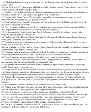 19. E Hadade caiu tanto em graça a Faraó, que este lhe deu por mulher a irmã de sua mulher, a irmã da
rainha Tafnes.
20. Ora, desta irmã de Tafnes nasceu a Hadade seu filho Genubate, a qual Tafnes criou na casa de Faraó,
onde Genubate esteve entre os filhos de rei.
21. Ouvindo, pois, Hadade no Egito que Davi adormecera com seus pais, e que Jeabe, chefe do exército,
era morto, disse o Faraó: Deixa-me ir, para que eu volte à minha terra.
22. Perguntou-lhe Faraó: Que te falta em minha companhia, que procuras partir para a tua terra?
Respondeu ele: Nada; todavia, peço que me deixes ir.
23. Deus levantou contra Salomão ainda outro adversário, Rezom, filho de Eliadá, que tinha fugido de
seu senhor Hadadézer, rei de Zobá.
24. Pois ele ajuntara a si homens, e se fizera capitão de uma tropa, quando Davi matou os de Zebá; e,
indo-se para Damasco, habitaram ali; e fizeram-no rei em Damasco.
25. E foi adversário de Israel por todos os dias de Salomão, e isto além do mal que Hadade fazia;
detestava a Israel, e reinava sobre a Síria.
26. Também Jeroboão, filho de Nebate, efrateu de Zeredá, servo de Salomão, cuja mãe era viúva, por
nome Zeruá, levantou a mão contra o rei.
27. E esta foi a causa por que levantou a mão contra o rei: Salomão tinha edificado a Milo, e cerrado a
brecha da cidade de Davi, seu pai.
28. Ora, Jeroboão era homem forte e valente; e vendo Salomão que este mancebo era laborioso, colocou-
o sobre toda a carga imposta à casa de José.
29. E sucedeu naquele tempo que, saindo Jeroboão de Jerusalém, o profeta Aías, o silonita, o encontrou
no caminho; este se tinha vestido duma capa nova; e os dois estavam sós no campo.
30. Então Aías pegou na capa nova que tinha sobre si, e a rasgou em doze pedaços.
31. E disse a Jeroboão: Toma estes dez pedaços para ti, porque assim diz e Senhor Deus de Israel: Eis
que rasgarei o reino da mão de Salomão, e a ti darei dez tribos.
32. Ele, porém, terá uma tribo, por amor de Davi, meu servo, e por amor de Jerusalém, a cidade que
escolhi dentre todas as tribos de Israel.
33. Porque me deixaram, e se encurvaram a Astarote, deusa dos sidônios, a Quemés, deus dos moabitas,
e a Milcom, deus dos amonitas; e não andaram pelos meus caminhos, para fazerem o que parece reto aos
meus olhos, e para guardarem os meus estatutos e os meus preceitos, como o fez Davi, seu pai.
34. Todavia não tomarei da sua mão o reino todo; mas deixá-lo-ei governar por todos os dias da sua
vida, por amor de Davi, meu servo, a quem escolhi, o qual guardou os meus mandamentos e os meus
estatutos.
35. Mas da mão de seu filho tomarei e reino e to darei a ti, isto é, as dez tribos.
36. Todavia a seu filho darei uma tribo, para que Davi, meu servo, sempre tenha uma lâmpada diante de
mim em Jerusalém, a cidade que escolhi para ali pôr o meu nome.
37. Então te tomarei, e reinarás sobre tudo o que desejar a tua alma, e serás rei sobre Israel.
38. E há de ser que, se ouvires tudo o que eu te ordenar, e andares pelos meus caminhos, e fizeres o que
é reto aos meus olhos, guardando os meus estatutos e os meus mandamentos, como o fez Davi, meu
servo, eu serei contigo, e te edificarei uma casa firme, como o fiz para Davi, e te darei Israel.
39. E por isso afligirei a descendência de Davi, todavia não para sempre.
40. Pelo que Salomão procurou matar Jeroboão; porém este se levantou, e fugiu para o Egito, a ter com
Sisaque, rei de Egito, onde esteve até a morte de Salomão.
 