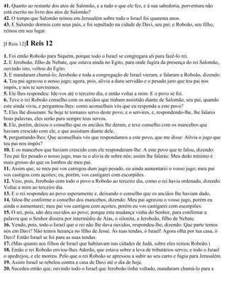 41. Quanto ao restante dos atos de Salomão, e a tudo o que ele fez, e à sua sabedoria, porventura não
está escrito no livro dos atos de Salomão?
42. O tempo que Salomão reinou em Jerusalém sobre todo o Israel foi quarenta anos.
43. E Salomão dormiu com seus pais, e foi sepultado na cidade de Davi, seu pai; e Roboão, seu filho,
reinou em seu lugar.

[I Reis 12]I   Reis 12
1. Foi então Roboão para Siquém, porque todo o Israel se congregara ali para fazê-lo rei.
2. E Jeroboão, filho de Nebate, que estava ainda no Egito, para onde fugira da presença do rei Salomão,
ouvindo isto, voltou do Egito.
3. E mandaram chamá-lo; Jeroboão e toda a congregação de Israel vieram, e falaram a Roboão, dizendo:
4. Teu pai agravou o nosso jugo; agora, pois, alivia a dura servidão e o pesado juro que teu pai nos
impôs, e nós te serviremos.
5. Ele lhes respondeu: Ide-vos até o terceiro dia, e então voltai a mim. E o povo se foi.
6. Teve o rei Roboão conselho com os anciãos que tinham assistido diante de Salomão, seu pai, quando
este ainda vivia, e perguntou-lhes: como aconselhais vós que eu responda a este povo?
7. Eles lhe disseram: Se hoje te tornares servo deste povo, e o servires, e, respondendo-lhe, lhe falares
boas palavras, eles serão para sempre teus servos.
8. Ele, porém, deixou o conselho que os anciãos lhe deram, e teve conselho com os mancebos que
haviam crescido com ele, e que assistiam diante dele,
9. perguntando-lhes: Que aconselhais vós que respondamos a este povo, que me disse: Alivia o jugo que
teu pai nos impôs?
10. E os mancebos que haviam crescido com ele responderam-lhe: A este povo que te falou, dizendo:
Teu pai fez pesado o nosso jugo, mas tu o alivia de sobre nós; assim lhe falarás: Meu dedo mínimo é
mais grosso do que os lombos de meu pai.
11. Assim que, se meu pai vos carregou dum jugo pesado, eu ainda aumentarei o vosso jugo; meu pai
vos castigou com açoites; eu, porém, vos castigarei com escorpiões.
12. Veio, pois, Jeroboão com todo o povo a Roboão ao terceiro dia, como o rei havia ordenado, dizendo:
Voltai a mim ao terceiro dia.
13. E o rei respondeu ao povo asperamente e, deixando o conselho que os anciãos lhe haviam dado,
14. falou-lhe conforme o conselho dos mancebos, dizendo: Meu pai agravou o vosso jugo, porém eu
ainda o aumentarei; meu pai vos castigou com açoites, porém eu vos castigarei com escorpiões.
15. O rei, pois, não deu ouvidos ao povo; porque esta mudança vinha do Senhor, para confirmar a
palavra que o Senhor dissera por intermédio de Aías, o silonita, a Jeroboão, filho de Nebate.
16. Vendo, pois, todo o Israel que o rei não lhe dava ouvidos, respondeu-lhe, dizendo: Que parte temos
nós em Davi? Não temos herança no filho de Jessé. Às tuas tendas, ó Israel! Agora olha por tua casa, ó
Davi! Então Israel se foi para as suas tendas.
17. (Mas quanto aos filhos de Israel que habitavam nas cidades de Judá, sobre eles reinou Roboão.)
18. Então o rei Roboão enviou-lhes Adorão, que estava sobre a leva de tributários servis; e todo o Israel
o apedrejou, e ele morreu. Pelo que o rei Roboão se apressou a subir ao seu carro e fugiu para Jerusalém.
19. Assim Israel se rebelou contra a casa de Davi até o dia de hoje.
20. Sucedeu então que, ouvindo todo o Israel que Jeroboão tinha voltado, mandaram chamá-lo para a
 