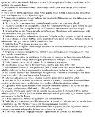 que se me restitua a minha mão. Pelo que o homem de Deus suplicou ao Senhor, e a mão do rei se lhe
restituiu, e ficou como dantes.
7. Disse então o rei ao homem de Deus: Vem comigo a minha casa, e conforta-te, e dar-te-ei uma
recompensa.
8. Mas o homem de Deus respondeu ao rei: Ainda que me desses metade da tua casa, não iria contigo,
nem comeria pão, nem beberia água neste lugar.
9. Porque assim me ordenou o Senhor pela sua palavra, dizendo: Não comas pão, nem bebas água, nem
voltes pelo caminho por onde vieste.
10. Ele, pois, se foi por outro caminho, e não voltou pelo caminho por onde viera a Betel.
11. Ora, morava em Betel um velho profeta. Seus filhos vieram contar-lhe tudo o que o homem de Deus
fizera aquele dia em Betel; e as palavras que ele dissera ao rei, contaram-nas também a seu pai.
12. Perguntou-lhes seu pai: Por que caminho se foi? pois seus filhos tinham visto o caminho por onde
fora o homem de Deus que viera de Judá.
13. Então disse a seus filhos: Albardai-me o jumento. E albardaram-lhe o jumento, no qual ele montou.
14. E tendo ido após o homem de Deus, achou-o sentado debaixo de um carvalho, e perguntou-lhe: És tu
o homem de Deus que vieste de Judá? Respondeu ele: Sou.
15. Então lhe disse: Vem comigo a casa, e come pão.
16. Mas ele tornou: Não posso voltar contigo, nem entrar em tua casa; nem tampouco comerei pão, nem
beberei água contigo neste lugar;
17. porque me foi mandado pela palavra de Senhor: Ali não comas pão, nem bebas água, nem voltes
pelo caminho por onde vieste.
18. Respondeu-lhe o outro: Eu também sou profeta como tu, e um anjo me falou por ordem do Senhor,
dizendo: Faze-o voltar contigo a tua casa, para que coma pão e beba água. Mas mentia-lhe.
19. Assim o homem voltou com ele, comeu pão em sua casa, e bebeu água.
20. Estando eles à mesa, a palavra do Senhor veio ao profeta que o tinha feito voltar;
21. e ele clamou ao homem de Deus que viera de Judá, dizendo: Assim diz o Senhor: Porquanto foste
rebelde à ordem do Senhor, e não guardaste o mandamento que o Senhor teu Deus te mandara,
22. mas voltaste, e comeste pão e bebeste água no lugar de que te dissera: Não comas pão, nem bebas
água; o teu cadáver não entrará no sepulcro de teus pais.
23. E, havendo eles comido e bebido, albardou o jumento para o profeta que fizera voltar.
24. Este, pois, se foi, e um leão o encontrou no caminho, e o matou; o seu cadáver ficou estendido no
caminho, e o jumento estava parado junto a ele, e também o leão estava junto ao cadáver.
25. E, passando por ali alguns homens, viram o cadáver estendido no caminho, e o leão ao lado dele.
Foram, pois, e o disseram na cidade onde o velho profeta habitava.
26. Quando o profeta que o fizera voltar do caminho ouviu isto, disse: É o homem de Deus, que foi
rebelde à palavra do Senhor; por isso o Senhor o entregou ao leão, que o despedaçou e matou, segundo a
palavra que o Senhor lhe dissera.
27. E disse a seus filhos: Albardai-me e jumento. Eles lho albardaram.
28. Então foi e achou o cadáver estendido no caminho, e o jumento e o leão, que estavam parados junto
ao cadáver; o leão não o havia devorado, nem havia despedaçado o jumento.
29. Então e profeta levantou o cadáver do homem de Deus e, pondo-o em cima do jumento, levou-o
consigo; assim veio o velho profeta à cidade para o chorar e o sepultar.
30. E colocou o cadáver no seu próprio sepulcro; e prantearam-no, dizendo: Ah, irmão meu!
 