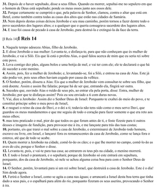 31. Depois de o haver sepultado, disse a seus filhos. Quando eu morrer, sepultai-me no sepulcro em que
o homem de Deus está sepultado; ponde os meus ossos junto aos ossos dele.
32. Porque certamente se cumprirá o que, pela palavra de Senhor, clamou, contra o altar que está em
Betel, como também contra todas as casas dos altos que estão nas cidades de Samária.
33. Nem depois destas coisas deixou Jeroboão e seu mau caminho, porém tornou a fazer dentre todo o
povo sacerdotes dos lugares altos; e a qualquer que o queria consagrava sacerdote dos lugares altos.
34. E isso foi causa de pecado à casa de Jeroboão, para destruí-la e extingui-la da face da terra.

[I Reis 14]I   Reis 14
1. Naquele tempo adoeceu Abias, filho de Jeroboão.
2. E disse Jeroboão a sua mulher: Levanta-te, e disfarça-te, para que não conheçam que és mulher de
Jeroboão, e vai a Siló. Eis que lá está o profeta Aías, o qual falou acerca de mim que eu seria rei sobre
este povo.
3. Leva contigo dez pães, alguns bolos e uma botija de mel, e vai ter com ele; ele te declarará o que há
de suceder a este menino.
4. Assim, pois, fez a mulher de Jeroboão; e, levantando-se, foi a Siló, e entrou na casa de Aías. Este já
não podia ver, pois seus olhos haviam cegado por causa da velhice.
5. O Senhor, porém, dissera a Aías: Eis que a mulher de Jeroboão vem consultar-te sobre seu filho, que
está doente. Assim e assim lhe falarás; porque há de ser que, entrando ela, fingirá ser outra.
6. Sucedeu que, ouvindo Aías o ruído de seus pés, ao entrar ela pela porta, disse: Entra, mulher de
Jeroboão; por que te disfarças assim? Pois eu sou enviado a ti com duras novas.
7. Vai, dize a Jeroboão: Assim diz o Senhor Deus de Israel: Porquanto te exaltei do meio do povo, e te
constituí príncipe sobre o meu povo de Israel,
8. e rasguei o reino da casa de Davi, e o dei a ti; todavia não tens sido como o meu servo Davi, que
guardou os meus mandamentos e que me seguiu de todo o coração para fazer somente o que era reto aos
meus olhos;
9. mas tens praticado o mal, pior do que todos os que foram antes de ti, e foste fizeste para ti outros
deuses e imagens de fundição, para provocar-me à ira, e me lançaste para trás das tuas costas;
10. portanto, eis que trarei o mal sobre a casa de Jeroboão, e exterminarei de Jeroboão todo homem,
escravo ou livre, em Israel, e lançarei fora os remanescentes da casa de Jeroboão, como se lança fora o
esterco, até que de todo se acabe.
11. Quem morrer a Jeroboão na cidade, comê-lo-ão os cães; e o que lhe morrer no campo, comê-lo-ão as
aves do céu; porque o Senhor o disse.
12. Levanta-te, pois, e vai-te para tua casa; ao entrarem os teus pés na cidade, o menino morrerá.
13. E todo o Israel o pranteará, e o sepultará; porque de Jeroboão só este entrará em sepultura,
porquanto, dos da casa de Jeroboão, só nele se achou alguma coisa boa para com o Senhor Deus de
Israel.
14. O Senhor, porém, levantará para si um rei sobre Israel, que destruirá a casa de Jeroboão. Este é o dia!
Sim desde agora.
15. Ferirá o Senhor a Israel, como se agita a cana nas águas; e arrancará a Israel desta boa terra que tinha
dado a seus pais, e o espalhará para além do rio, porquanto fizeram os seus aserins, provocando o Senhor
à ira.
 