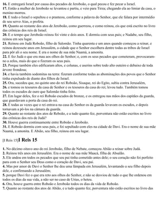 16. E entregará Israel por causa dos pecados de Jeroboão, o qual pecou e fez pecar a Israel.
17. Então a mulher de Jeroboão se levantou e partiu, e veio para Tirza; chegando ela ao limiar da casa, o
menino morreu.
18. E todo o Israel o sepultou e o pranteou, conforme a palavra do Senhor, que ele falara por intermédio
de seu servo Aías, o profeta.
19. Quanto ao restante dos atos de Jeroboão, como guerreou, e como reinou, eis que está escrito no livro
das crônicas dos reis de Israel.
20. E o tempo que Jeroboão reinou foi vinte e dois anos. E dormiu com seus pais; e Nadabe, seu filho,
reinou em seu lugar.
21. Reinou em Judá Roboão, filho de Salomão. Tinha quarenta e um anos quando começou a reinar, e
reinou dezessete anos em Jerusalém, a cidade que o Senhor escolhera dentre todas as tribos de Israel
para pôr ali o seu nome. E era o nome de sua mãe Naamá, a amonita.
22. E fez Judá o que era mau aos olhos do Senhor; e, com os seus pecados que cometeram, provocaram-
no a zelos, mais do que o fizeram os seus pais.
23. Porque também eles edificaram altos, e colunas, e aserins sobre todo alto outeiro e debaixo de toda
árvore frondosa;
24. e havia também sodomitas na terra: fizeram conforme todas as abominações dos povos que o Senhor
tinha expulsado de diante dos filhos de Israel.
25. Ora, sucedeu que, no quinto ano do rei Roboão, Sisaque, rei do Egito, subiu contra Jerusalém,
26. e tomou os tesouros da casa de Senhor e os tesouros da casa do rei; levou tudo. Também tomou
todos os escudos de ouro que Salomão tinha feito.
27. Em lugar deles, fez o rei Roboão escudos de bronze, e os entregou nas mãos dos capitães da guarda,
que guardavam a porta da casa do rei.
28. E todas as vezes que o rei entrava na casa do Senhor os da guarda levavam os escudos, e depois
tornavam a pô-los na câmara da guarda.
29. Quanto ao restante dos atos de Reboão, e a tudo quanto fez, porventura não estão escritos no livro
das crônicas dos reis de Judá?
30. Houve guerra continuamente entre Roboão e Jeroboão.
31. E Roboão dormiu com seus pais, e foi sepultado com eles na cidade de Davi. Era o nome de sua mãe
Naamá, a amonita. E Abião, seu filho, reinou em seu lugar.

[I Reis 15]I   Reis 15
1. No décimo oitavo ano do rei Jeroboão, filho de Nebate, começou Abião a reinar sobre Judá.
2. Reinou três anos em Jerusalém. Era o nome de sua mãe Maacá, filha de Absalão.
3. Ele andou em todos os pecados que seu pai tinha cometido antes dele; o seu coração não foi perfeito
para com o Senhor seu Deus como o coração de Davi, seu pai.
4. Mas por amor de Davi o Senhor lhe deu uma lâmpada em Jerusalém, levantando a seu filho depois
dele, e confirmando a Jerusalém;
5. porque Davi fez o que era reto aos olhos do Senhor, e não se desviou de tudo o que lhe ordenou em
todos os dias da sua vida, a não ser no caso de Urias, o heteu.
6. Ora, houve guerra entre Roboão e Jeroboão todos os dias da vida de Roboão.
7. Quanto ao restante dos atos de Abião, e a tudo quanto fez, porventura não estão escritos no livro das
 