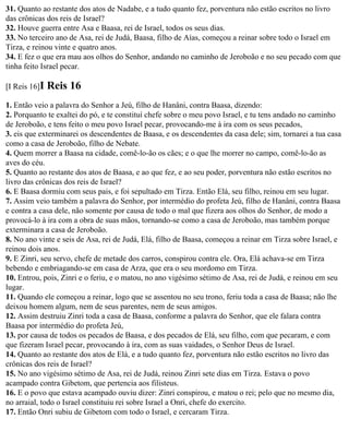 31. Quanto ao restante dos atos de Nadabe, e a tudo quanto fez, porventura não estão escritos no livro
das crônicas dos reis de Israel?
32. Houve guerra entre Asa e Baasa, rei de Israel, todos os seus dias.
33. No terceiro ano de Asa, rei de Judá, Baasa, filho de Aías, começou a reinar sobre todo o Israel em
Tirza, e reinou vinte e quatro anos.
34. E fez o que era mau aos olhos do Senhor, andando no caminho de Jeroboão e no seu pecado com que
tinha feito Israel pecar.

[I Reis 16]I   Reis 16
1. Então veio a palavra do Senhor a Jeú, filho de Hanâni, contra Baasa, dizendo:
2. Porquanto te exaltei do pó, e te constituí chefe sobre o meu povo Israel, e tu tens andado no caminho
de Jeroboão, e tens feito o meu povo Israel pecar, provocando-me à ira com os seus pecados,
3. eis que exterminarei os descendentes de Baasa, e os descendentes da casa dele; sim, tornarei a tua casa
como a casa de Jeroboão, filho de Nebate.
4. Quem morrer a Baasa na cidade, comê-lo-ão os cães; e o que lhe morrer no campo, comê-lo-ão as
aves do céu.
5. Quanto ao restante dos atos de Baasa, e ao que fez, e ao seu poder, porventura não estão escritos no
livro das crônicas dos reis de Israel?
6. E Baasa dormiu com seus pais, e foi sepultado em Tirza. Então Elá, seu filho, reinou em seu lugar.
7. Assim veio também a palavra do Senhor, por intermédio do profeta Jeú, filho de Hanâni, contra Baasa
e contra a casa dele, não somente por causa de todo o mal que fizera aos olhos do Senhor, de modo a
provocá-lo à ira com a obra de suas mãos, tornando-se como a casa de Jeroboão, mas também porque
exterminara a casa de Jeroboão.
8. No ano vinte e seis de Asa, rei de Judá, Elá, filho de Baasa, começou a reinar em Tirza sobre Israel, e
reinou dois anos.
9. E Zinri, seu servo, chefe de metade dos carros, conspirou contra ele. Ora, Elá achava-se em Tirza
bebendo e embriagando-se em casa de Arza, que era o seu mordomo em Tirza.
10. Entrou, pois, Zinri e o feriu, e o matou, no ano vigésimo sétimo de Asa, rei de Judá, e reinou em seu
lugar.
11. Quando ele começou a reinar, logo que se assentou no seu trono, feriu toda a casa de Baasa; não lhe
deixou homem algum, nem de seus parentes, nem de seus amigos.
12. Assim destruiu Zinri toda a casa de Baasa, conforme a palavra do Senhor, que ele falara contra
Baasa por intermédio do profeta Jeú,
13. por causa de todos os pecados de Baasa, e dos pecados de Elá, seu filho, com que pecaram, e com
que fizeram Israel pecar, provocando à ira, com as suas vaidades, o Senhor Deus de Israel.
14. Quanto ao restante dos atos de Elá, e a tudo quanto fez, porventura não estão escritos no livro das
crônicas dos reis de Israel?
15. No ano vigésimo sétimo de Asa, rei de Judá, reinou Zinri sete dias em Tirza. Estava o povo
acampado contra Gibetom, que pertencia aos filisteus.
16. E o povo que estava acampado ouviu dizer: Zinri conspirou, e matou o rei; pelo que no mesmo dia,
no arraial, todo o Israel constituiu rei sobre Israel a Onri, chefe do exercito.
17. Então Onri subiu de Gibetom com todo o Israel, e cercaram Tirza.
 