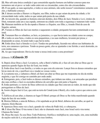 22. Mas sob uma única condição é que consentirão aqueles homens em habitar conosco para nos
tornarmos um só povo: se todo varão entre nós se circuncidar, como eles são circuncidados.
23. O seu gado, as suas aquisições, e todos os seus animais, não serão nossos? consintamos somente com
eles, e habitarão conosco.
24. E deram ouvidos a Hamor e a Siquém, seu filho, todos os que saíam da porta da cidade; e foi
circuncidado todo varão, todos os que saíam pela porta da sua cidade.
25. Ao terceiro dia, quando os homens estavam doridos, dois filhos de Jacó, Simeão e Levi, irmãos de
Diná, tomaram cada um a sua espada, entraram na cidade com toda a segurança e mataram todo varão.
26. Mataram também ao fio da espada a Hamor e a Siquém, seu filho; e, tirando Diná da casa de
Siquém, saíram.
27. Vieram os filhos de Jacó aos mortos e saquearam a cidade; porquanto haviam contaminado a sua
irmã.
28. Tomaram-lhes os rebanhos, os bois, os jumentos, e o que havia tanto na cidade como no campo;
29. e todos os seus bens, e todos os seus pequeninos, e as suas mulheres, levaram por presa; e
despojando as casas, levaram tudo o que havia nelas.
30. Então disse Jacó a Simeão e a Levi: Tendes-me perturbado, fazendo-me odioso aos habitantes da
terra, aos cananeus e perizeus. Tendo eu pouca gente, eles se ajuntarão e me ferirão; e serei destruído, eu
com minha casa.
31. Ao que responderam: Devia ele tratar a nossa irmã como a uma prostituta?

[Gênesis 35]Gênesis      35
1. Depois disse Deus a Jacó: Levanta-te, sobe a Betel e habita ali; e faze ali um altar ao Deus que te
apareceu quando fugias da face de Esaú, teu irmão.
2. Então disse Jacó à sua família, e a todos os que com ele estavam: Lançai fora os deuses estranhos que
há no meio de vós, e purificai-vos e mudai as vossas vestes.
3. Levantemo-nos, e subamos a Betel; ali farei um altar ao Deus que me respondeu no dia da minha
angústia, e que foi comigo no caminho por onde andei.
4. Entregaram, pois, a Jacó todos os deuses estranhos, que tinham nas mãos, e as arrecadas que pendiam
das suas orelhas; e Jacó os escondeu debaixo do carvalho que está junto a Siquém.
5. Então partiram; e o terror de Deus sobreveio às cidades que lhes estavam ao redor, de modo que não
perseguiram os filhos de Jacó.
6. Assim chegou Jacó à Luz, que está na terra de Canaã (esta é Betel), ele e todo o povo que estava com
ele.
7. Edificou ali um altar, e chamou ao lugar El-Betel; porque ali Deus se lhe tinha manifestado quando
fugia da face de seu irmão.
8. Morreu Débora, a ama de Rebeca, e foi sepultada ao pé de Betel, debaixo do carvalho, ao qual se
chamou Alom-Bacute.
9. Apareceu Deus outra vez a Jacó, quando ele voltou de Padã-Arã, e o abençoou.
10. E disse-lhe Deus: O teu nome é Jacó; não te chamarás mais Jacó, mas Israel será o teu nome.
Chamou-lhe Israel.
11. Disse-lhe mais: Eu sou Deus Todo-Poderoso; frutifica e multiplica-te; uma nação, sim, uma multidão
de nações sairá de ti, e reis procederão dos teus lombos;
 