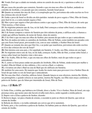18. Vendo Zinri que a cidade era tomada, entrou no castelo da casa do rei, e queimou-a sobre si; e
morreu,
19. por causa dos pecados que cometera, fazendo o que era mau aos olhos do Senhor, andando no
caminho de Jeroboão, e no pecado que este cometera, fazendo Israel pecar.
20. Quanto ao restante dos atos de Zinri, e à conspiração que fez, porventura não estão escritos no livro
das crônicas dos reis de Israel?
21. Então o povo de Israel se dividiu em dois partidos: metade do povo seguia a Tíbni, filho de Ginate,
para fazê-lo rei, e a outra metade seguia a Onri.
22. Mas o povo que seguia a Onri prevaleceu contra o que seguia a Tíbni, filho de Ginate; de sorte que
Tíbni morreu, e Onri reinou.
23. No trigésimo primeiro ano de Asa, rei de Judá, Onri começou a reinar sobre Israel, e reinou doze
anos. Reinou seis anos em Tirza.
24. E de Semer comprou o outeiro de Samária por dois talentos de prata, e edificou nele; e chamou a
cidade que edificou Samária, do nome de Semer, dono do outeiro.
25. E fez Onri o que era mau aos olhos do Senhor; pior mesmo do que todos os que o antecederam.
26. Pois ele andou em todos os caminhos de Jeroboão, filho de Nebate, como também nos pecados com
que este fizera Israel pecar, provocando à ira, com as suas vaidades, o Senhor Deus de Israel.
27. Quanto ao restante dos atos que Onri fez, e ao poder que manifestou, porventura não estão escritos
no livro das crônicas dos reis de Israel?
28. Onri dormiu com seus pais, e foi sepultado em Samária. E Acabe, seu filho, reinou em seu lugar.
29. No trigésimo oitavo ano de Asa, rei de Judá, começou Acabe, filho de Onri, a reinar sobre Israel; e
reinou sobre Israel em Samária vinte e dois anos.
30. E fez Acabe, filho de Onri, o que era mau aos olhos do Senhor, mais do que todos os que o
antecederam.
31. E, como se fosse pouco andar nos pecados de Jeroboão, filho de Nebate, ainda tomou por mulher a
Jezabel, filha de Etbaal, rei dos sidônios, e foi e serviu a Baal, e o adorou;
32. e levantou um altar a Baal na casa de Baal que ele edificara em Samária;
33. também fez uma asera. De maneira que Acabe fez muito mais para provocar à ira o Senhor Deus de
Israel do que todos os reis de Israel que o antecederam.
34. Em seus dias Hiel, o betelita, edificou Jericó. Quando lançou os seus alicerces, morreu-lhe Abirão,
seu primogênito; e quando colocou as suas portas, morreu-lhe Segube, seu filho mais moço; conforme a
palavra do Senhor, que ele falara por intermédio de Josué, filho de Num.

[I Reis 17]I   Reis 17
1. Então Elias, o tisbita, que habitava em Gileade, disse a Acabe: Vive o Senhor, Deus de Israel, em cuja
presença estou, que nestes anos não haverá orvalho nem chuva, senão segundo a minha palavra.
2. Depois veio a Elias a palavra do Senhor, dizendo:
3. Retira-te daqui, vai para a banda de oriente, e esconde-te junto ao ribeiro de Querite, que está ao
oriente do Jordão.
4. Beberás do ribeiro; e eu tenho ordenado aos corvos que ali te sustentem.
5. Partiu, pois, e fez conforme a palavra do Senhor; foi habitar junto ao ribeiro de Querite, que está ao
oriente do Jordão.
 