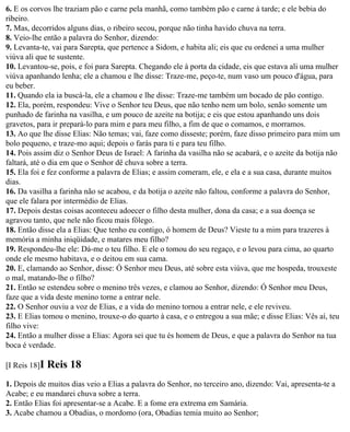 6. E os corvos lhe traziam pão e carne pela manhã, como também pão e carne à tarde; e ele bebia do
ribeiro.
7. Mas, decorridos alguns dias, o ribeiro secou, porque não tinha havido chuva na terra.
8. Veio-lhe então a palavra do Senhor, dizendo:
9. Levanta-te, vai para Sarepta, que pertence a Sidom, e habita ali; eis que eu ordenei a uma mulher
viúva ali que te sustente.
10. Levantou-se, pois, e foi para Sarepta. Chegando ele à porta da cidade, eis que estava ali uma mulher
viúva apanhando lenha; ele a chamou e lhe disse: Traze-me, peço-te, num vaso um pouco d'água, para
eu beber.
11. Quando ela ia buscá-la, ele a chamou e lhe disse: Traze-me também um bocado de pão contigo.
12. Ela, porém, respondeu: Vive o Senhor teu Deus, que não tenho nem um bolo, senão somente um
punhado de farinha na vasilha, e um pouco de azeite na botija; e eis que estou apanhando uns dois
gravetos, para ir prepará-lo para mim e para meu filho, a fim de que o comamos, e morramos.
13. Ao que lhe disse Elias: Não temas; vai, faze como disseste; porém, faze disso primeiro para mim um
bolo pequeno, e traze-mo aqui; depois o farás para ti e para teu filho.
14. Pois assim diz o Senhor Deus de Israel: A farinha da vasilha não se acabará, e o azeite da botija não
faltará, até o dia em que o Senhor dê chuva sobre a terra.
15. Ela foi e fez conforme a palavra de Elias; e assim comeram, ele, e ela e a sua casa, durante muitos
dias.
16. Da vasilha a farinha não se acabou, e da botija o azeite não faltou, conforme a palavra do Senhor,
que ele falara por intermédio de Elias.
17. Depois destas coisas aconteceu adoecer o filho desta mulher, dona da casa; e a sua doença se
agravou tanto, que nele não ficou mais fôlego.
18. Então disse ela a Elias: Que tenho eu contigo, ó homem de Deus? Vieste tu a mim para trazeres à
memória a minha iniqüidade, e matares meu filho?
19. Respondeu-lhe ele: Dá-me o teu filho. E ele o tomou do seu regaço, e o levou para cima, ao quarto
onde ele mesmo habitava, e o deitou em sua cama.
20. E, clamando ao Senhor, disse: Ó Senhor meu Deus, até sobre esta viúva, que me hospeda, trouxeste
o mal, matando-lhe o filho?
21. Então se estendeu sobre o menino três vezes, e clamou ao Senhor, dizendo: Ó Senhor meu Deus,
faze que a vida deste menino torne a entrar nele.
22. O Senhor ouviu a voz de Elias, e a vida do menino tornou a entrar nele, e ele reviveu.
23. E Elias tomou o menino, trouxe-o do quarto à casa, e o entregou a sua mãe; e disse Elias: Vês aí, teu
filho vive:
24. Então a mulher disse a Elias: Agora sei que tu és homem de Deus, e que a palavra do Senhor na tua
boca é verdade.

[I Reis 18]I   Reis 18
1. Depois de muitos dias veio a Elias a palavra do Senhor, no terceiro ano, dizendo: Vai, apresenta-te a
Acabe; e eu mandarei chuva sobre a terra.
2. Então Elias foi apresentar-se a Acabe. E a fome era extrema em Samária.
3. Acabe chamou a Obadias, o mordomo (ora, Obadias temia muito ao Senhor;
 