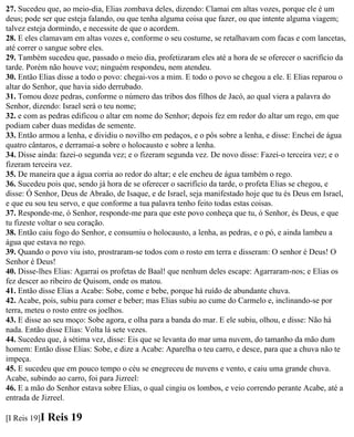 27. Sucedeu que, ao meio-dia, Elias zombava deles, dizendo: Clamai em altas vozes, porque ele é um
deus; pode ser que esteja falando, ou que tenha alguma coisa que fazer, ou que intente alguma viagem;
talvez esteja dormindo, e necessite de que o acordem.
28. E eles clamavam em altas vozes e, conforme o seu costume, se retalhavam com facas e com lancetas,
até correr o sangue sobre eles.
29. Também sucedeu que, passado o meio dia, profetizaram eles até a hora de se oferecer o sacrifício da
tarde. Porém não houve voz; ninguém respondeu, nem atendeu.
30. Então Elias disse a todo o povo: chegai-vos a mim. E todo o povo se chegou a ele. E Elias reparou o
altar do Senhor, que havia sido derrubado.
31. Tomou doze pedras, conforme o número das tribos dos filhos de Jacó, ao qual viera a palavra do
Senhor, dizendo: Israel será o teu nome;
32. e com as pedras edificou o altar em nome do Senhor; depois fez em redor do altar um rego, em que
podiam caber duas medidas de semente.
33. Então armou a lenha, e dividiu o novilho em pedaços, e o pôs sobre a lenha, e disse: Enchei de água
quatro cântaros, e derramai-a sobre o holocausto e sobre a lenha.
34. Disse ainda: fazei-o segunda vez; e o fizeram segunda vez. De novo disse: Fazei-o terceira vez; e o
fizeram terceira vez.
35. De maneira que a água corria ao redor do altar; e ele encheu de água também o rego.
36. Sucedeu pois que, sendo já hora de se oferecer o sacrifício da tarde, o profeta Elias se chegou, e
disse: Ó Senhor, Deus de Abraão, de Isaque, e de Israel, seja manifestado hoje que tu és Deus em Israel,
e que eu sou teu servo, e que conforme a tua palavra tenho feito todas estas coisas.
37. Responde-me, ó Senhor, responde-me para que este povo conheça que tu, ó Senhor, és Deus, e que
tu fizeste voltar o seu coração.
38. Então caiu fogo do Senhor, e consumiu o holocausto, a lenha, as pedras, e o pó, e ainda lambeu a
água que estava no rego.
39. Quando o povo viu isto, prostraram-se todos com o rosto em terra e disseram: O senhor é Deus! O
Senhor é Deus!
40. Disse-lhes Elias: Agarrai os profetas de Baal! que nenhum deles escape: Agarraram-nos; e Elias os
fez descer ao ribeiro de Quisom, onde os matou.
41. Então disse Elias a Acabe: Sobe, come e bebe, porque há ruído de abundante chuva.
42. Acabe, pois, subiu para comer e beber; mas Elias subiu ao cume do Carmelo e, inclinando-se por
terra, meteu o rosto entre os joelhos.
43. E disse ao seu moço: Sobe agora, e olha para a banda do mar. E ele subiu, olhou, e disse: Não há
nada. Então disse Elias: Volta lá sete vezes.
44. Sucedeu que, à sétima vez, disse: Eis que se levanta do mar uma nuvem, do tamanho da mão dum
homem: Então disse Elias: Sobe, e dize a Acabe: Aparelha o teu carro, e desce, para que a chuva não te
impeça.
45. E sucedeu que em pouco tempo o céu se enegreceu de nuvens e vento, e caiu uma grande chuva.
Acabe, subindo ao carro, foi para Jizreel:
46. E a mão do Senhor estava sobre Elias, o qual cingiu os lombos, e veio correndo perante Acabe, até a
entrada de Jizreel.

[I Reis 19]I   Reis 19
 