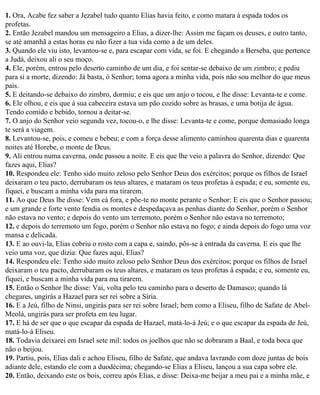 1. Ora, Acabe fez saber a Jezabel tudo quanto Elias havia feito, e como matara à espada todos os
profetas.
2. Então Jezabel mandou um mensageiro a Elias, a dizer-lhe: Assim me façam os deuses, e outro tanto,
se até amanhã a estas horas eu não fizer a tua vida como a de um deles.
3. Quando ele viu isto, levantou-se e, para escapar com vida, se foi. E chegando a Berseba, que pertence
a Judá, deixou ali o seu moço.
4. Ele, porém, entrou pelo deserto caminho de um dia, e foi sentar-se debaixo de um zimbro; e pediu
para si a morte, dizendo: Já basta, ó Senhor; toma agora a minha vida, pois não sou melhor do que meus
pais.
5. E deitando-se debaixo do zimbro, dormiu; e eis que um anjo o tocou, e lhe disse: Levanta-te e come.
6. Ele olhou, e eis que à sua cabeceira estava um pão cozido sobre as brasas, e uma botija de água.
Tendo comido e bebido, tornou a deitar-se.
7. O anjo do Senhor veio segunda vez, tocou-o, e lhe disse: Levanta-te e come, porque demasiado longa
te será a viagem.
8. Levantou-se, pois, e comeu e bebeu; e com a força desse alimento caminhou quarenta dias e quarenta
noites até Horebe, o monte de Deus.
9. Ali entrou numa caverna, onde passou a noite. E eis que lhe veio a palavra do Senhor, dizendo: Que
fazes aqui, Elias?
10. Respondeu ele: Tenho sido muito zeloso pelo Senhor Deus dos exércitos; porque os filhos de Israel
deixaram o teu pacto, derrubaram os teus altares, e mataram os teus profetas à espada; e eu, somente eu,
fiquei, e buscam a minha vida para ma tirarem.
11. Ao que Deus lhe disse: Vem cá fora, e põe-te no monte perante o Senhor: E eis que o Senhor passou;
e um grande e forte vento fendia os montes e despedaçava as penhas diante do Senhor, porém o Senhor
não estava no vento; e depois do vento um terremoto, porém o Senhor não estava no terremoto;
12. e depois do terremoto um fogo, porém o Senhor não estava no fogo; e ainda depois do fogo uma voz
mansa e delicada.
13. E ao ouvi-la, Elias cobriu o rosto com a capa e, saindo, pôs-se à entrada da caverna. E eis que lhe
veio uma voz, que dizia: Que fazes aqui, Elias?
14. Respondeu ele: Tenho sido muito zeloso pelo Senhor Deus dos exércitos; porque os filhos de Israel
deixaram o teu pacto, derrubaram os teus altares, e mataram os teus profetas à espada; e eu, somente eu,
fiquei, e buscam a minha vida para ma tirarem.
15. Então o Senhor lhe disse: Vai, volta pelo teu caminho para o deserto de Damasco; quando lá
chegares, ungirás a Hazael para ser rei sobre a Síria.
16. E a Jeú, filho de Ninsi, ungirás para ser rei sobre Israel; bem como a Eliseu, filho de Safate de Abel-
Meolá, ungirás para ser profeta em teu lugar.
17. E há de ser que o que escapar da espada de Hazael, matá-lo-á Jeú; e o que escapar da espada de Jeú,
matá-lo-á Eliseu.
18. Todavia deixarei em Israel sete mil: todos os joelhos que não se dobraram a Baal, e toda boca que
não o beijou.
19. Partiu, pois, Elias dali e achou Eliseu, filho de Safate, que andava lavrando com doze juntas de bois
adiante dele, estando ele com a duodécima; chegando-se Elias a Eliseu, lançou a sua capa sobre ele.
20. Então, deixando este os bois, correu após Elias, e disse: Deixa-me beijar a meu pai e a minha mãe, e
 