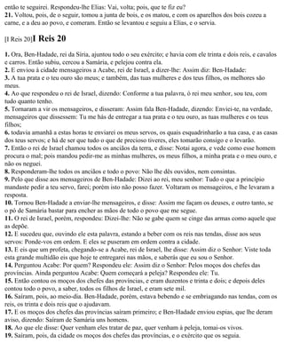 então te seguirei. Respondeu-lhe Elias: Vai, volta; pois, que te fiz eu?
21. Voltou, pois, de o seguir, tomou a junta de bois, e os matou, e com os aparelhos dos bois cozeu a
carne, e a deu ao povo, e comeram. Então se levantou e seguiu a Elias, e o servia.

[I Reis 20]I   Reis 20
1. Ora, Ben-Hadade, rei da Síria, ajuntou todo o seu exército; e havia com ele trinta e dois reis, e cavalos
e carros. Então subiu, cercou a Samária, e pelejou contra ela.
2. E enviou à cidade mensageiros a Acabe, rei de Israel, a dizer-lhe: Assim diz: Ben-Hadade:
3. A tua prata e o teu ouro são meus; e também, das tuas mulheres e dos teus filhos, os melhores são
meus.
4. Ao que respondeu o rei de Israel, dizendo: Conforme a tua palavra, ó rei meu senhor, sou teu, com
tudo quanto tenho.
5. Tornaram a vir os mensageiros, e disseram: Assim fala Ben-Hadade, dizendo: Enviei-te, na verdade,
mensageiros que dissessem: Tu me hás de entregar a tua prata e o teu ouro, as tuas mulheres e os teus
filhos;
6. todavia amanhã a estas horas te enviarei os meus servos, os quais esquadrinharão a tua casa, e as casas
dos teus servos; e há de ser que tudo o que de precioso tiveres, eles tomarão consigo e o levarão.
7. Então o rei de Israel chamou todos os anciãos da terra, e disse: Notai agora, e vede como esse homem
procura o mal; pois mandou pedir-me as minhas mulheres, os meus filhos, a minha prata e o meu ouro, e
não os neguei.
8. Responderam-lhe todos os anciãos e todo o povo: Não lhe dês ouvidos, nem consintas.
9. Pelo que disse aos mensageiros de Ben-Hadade: Dizei ao rei, meu senhor: Tudo o que a princípio
mandaste pedir a teu servo, farei; porém isto não posso fazer. Voltaram os mensageiros, e lhe levaram a
resposta.
10. Tornou Ben-Hadade a enviar-lhe mensageiros, e disse: Assim me façam os deuses, e outro tanto, se
o pó de Samária bastar para encher as mãos de todo o povo que me segue.
11. O rei de Israel, porém, respondeu: Dizei-lhe: Não se gabe quem se cinge das armas como aquele que
as depõe.
12. E sucedeu que, ouvindo ele esta palavra, estando a beber com os reis nas tendas, disse aos seus
servos: Ponde-vos em ordem. E eles se puseram em ordem contra a cidade.
13. E eis que um profeta, chegando-se a Acabe, rei de Israel, lhe disse: Assim diz o Senhor: Viste toda
esta grande multidão eis que hoje te entregarei nas mãos, e saberás que eu sou o Senhor.
14. Perguntou Acabe: Por quem? Respondeu ele: Assim diz o Senhor: Pelos moços dos chefes das
províncias. Ainda perguntou Acabe: Quem começará a peleja? Respondeu ele: Tu.
15. Então contou os moços dos chefes das províncias, e eram duzentos e trinta e dois; e depois deles
contou todo o povo, a saber, todos os filhos de Israel, e eram sete mil.
16. Saíram, pois, ao meio-dia. Ben-Hadade, porém, estava bebendo e se embriagando nas tendas, com os
reis, os trinta e dois reis que o ajudavam.
17. E os moços dos chefes das províncias saíram primeiro; e Ben-Hadade enviou espias, que lhe deram
aviso, dizendo: Saíram de Samária uns homens.
18. Ao que ele disse: Quer venham eles tratar de paz, quer venham à peleja, tomai-os vivos.
19. Saíram, pois, da cidade os moços dos chefes das províncias, e o exército que os seguia.
 