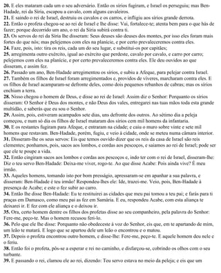 20. E eles mataram cada um o seu adversário. Então os sírios fugiram, e Israel os perseguiu; mas Ben-
Hadade, rei da Síria, escapou a cavalo, com alguns cavaleiros.
21. E saindo o rei de Israel, destruiu os cavalos e os carros, e infligiu aos sírios grande derrota.
22. Então o profeta chegou-se ao rei de Israel e lhe disse: Vai, fortalece-te; atenta bem para o que hás de
fazer; porque decorrido um ano, o rei da Síria subirá contra ti.
23. Os servos do rei da Síria lhe disseram: Seus deuses são deuses dos montes, por isso eles foram mais
fortes do que nós; mas pelejemos com eles na planície, e por certo prevaleceremos contra eles.
24. Faze, pois, isto: tira os reis, cada um do seu lugar, e substitui-os por capitães;
25. arregimenta outro exército, igual ao exército que perdeste, cavalo por cavalo, e carro por carro;
pelejemos com eles na planície, e por certo prevaleceremos contra eles. Ele deu ouvidos ao que
disseram, e assim fez.
26. Passado um ano, Ben-Hadade arregimentou os sírios, e subiu a Afeque, para pelejar contra Israel.
27. Também os filhos de Israel foram arregimentados e, providos de víveres, marcharam contra eles. E
os filhos de Israel acamparam-se defronte deles, como dois pequenos rebanhos de cabras; mas os sírios
enchiam a terra.
28. Nisso chegou o homem de Deus, e disse ao rei de Israel: Assim diz o Senhor: Porquanto os sírios
disseram: O Senhor é Deus dos montes, e não Deus dos vales, entregarei nas tuas mãos toda esta grande
multidão, e saberás que eu sou o Senhor.
29. Assim, pois, estiveram acampados sete dias, uns defronte dos outros. Ao sétimo dia a peleja
começou, e num só dia os filhos de Israel mataram dos sírios cem mil homens da infantaria.
30. E os restantes fugiram para Afeque, e entraram na cidade; e caiu o muro sobre vinte e sete mil
homens que restavam. Ben-Hadade, porém, fugiu, e veio à cidade, onde se meteu numa câmara interior.
31. Disseram-lhe os seus servos: Eis que temos ouvido dizer que os reis da casa de Israel são reis
clementes; ponhamos, pois, sacos aos lombos, e cordas aos pescoços, e saiamos ao rei de Israel; pode ser
que ele te poupe a vida.
32. Então cingiram sacos aos lombos e cordas aos pescoços e, indo ter com o rei de Israel, disseram-lhe:
Diz o teu servo Ben-Hadade: Deixa-me viver, rogo-te. Ao que disse Acabe: Pois ainda vive? É meu
irmão.
33. Aqueles homens, tomando isto por bom presságio, apressaram-se em apanhar a sua palavra, e
disseram: Ben-Hadade é teu irmão! Respondeu-lhes ele: Ide, trazei-me. Veio, pois, Ben-Hadade à
presença de Acabe; e este o fez subir ao carro.
34. Então lhe disse Ben-Hadade: Eu te restituirei as cidades que meu pai tomou a teu pai; e farás para ti
praças em Damasco, como meu pai as fez em Samária. E eu, respondeu Acabe, com esta aliança te
deixarei ir. E fez com ele aliança e o deixou ir.
35. Ora, certo homem dentre os filhos dos profetas disse ao seu companheiro, pela palavra do Senhor:
Fere-me, peço-te. Mas o homem recusou feri-lo.
36. Pelo que ele lhe disse: Porquanto não obedeceste à voz do Senhor, eis que, em te apartando de mim,
um leão te matará. E logo que se apartou dele um leão o encontrou e o matou.
37. Depois o profeta encontrou outro homem, e disse-lhe: Fere-me, peço-te. E aquele homem deu nele e
o feriu.
38. Então foi o profeta, pôs-se a esperar e rei no caminho, e disfarçou-se, cobrindo os olhos com o seu
turbante.
39. E passando o rei, clamou ele ao rei, dizendo: Teu servo estava no meio da peleja; e eis que um
 
