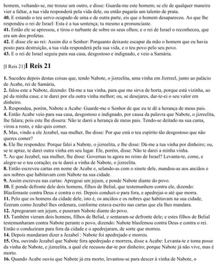 homem, voltando-se, me trouxe um outro, e disse: Guarda-me este homem; se ele de qualquer maneira
vier a faltar, a tua vida responderá pela vida dele, ou então pagarás um talento de prata.
40. E estando o teu servo ocupado de uma e de outra parte, eis que o homem desapareceu. Ao que lhe
respondeu o rei de Israel: Esta é a tua sentença; tu mesmo a pronunciaste.
41. Então ele se apressou, e tirou o turbante de sobre os seus olhos; e o rei de Israel o reconheceu, que
era um dos profetas.
42. E disse ele ao rei: Assim diz o Senhor: Porquanto deixaste escapar da mão o homem que eu havia
posto para destruição, a tua vida responderá pela sua vida, e o teu povo pelo seu povo.
43. E o rei de Israel seguiu para sua casa, desgostoso e indignado, e veio a Samária.

[I Reis 21]I   Reis 21
1. Sucedeu depois destas coisas que, tendo Nabote, o jizreelita, uma vinha em Jizrreel, junto ao palácio
de Acabe, rei de Samária,
2. falou este a Nabote, dizendo: Dá-me a tua vinha, para que me sirva de horta, porque está vizinha, ao
pé da minha casa; e te darei por ela outra vinha melhor; ou, se desejares, dar-te-ei o seu valor em
dinheiro.
3. Respondeu, porém, Nabote a Acabe: Guarde-me o Senhor de que eu te dê a herança de meus pais.
4. Então Acabe veio para sua casa, desgostoso e indignado, por causa da palavra que Nabote, o jizreelita,
lhe falara; pois este lhe dissera: Não te darei a herança de meus pais. Tendo-se deitado na sua cama,
virou a rosto, e não quis comer.
5. Mas, vindo a ele Jezabel, sua mulher, lhe disse: Por que está o teu espírito tão desgostoso que não
queres comer?
6. Ele lhe respondeu: Porque falei a Nabote, o jizreelita, e lhe disse: Dá-me a tua vinha por dinheiro; ou,
se te apraz, te darei outra vinha em seu lugar. Ele, porém, disse: Não te darei a minha vinha.
7. Ao que Jezabel, sua mulher, lhe disse: Governas tu agora no reino de Israel? Levanta-te, come, e
alegre-se o teu coração; eu te darei a vinha de Nabote, o jizreelita.
8. Então escreveu cartas em nome de Acabe e, selando-as com o sinete dele, mandou-as aos anciãos e
aos nobres que habitavam com Nabote na sua cidade.
9. Assim escreveu nas cartas: Apregoai um jejum, e ponde Nabote diante do povo.
10. E ponde defronte dele dois homens, filhos de Belial, que testemunhem contra ele, dizendo:
Blasfemaste contra Deus e contra o rei. Depois conduzi-o para fora, e apedrejai-o até que morra.
11. Pelo que os homens da cidade dele, isto é, os anciãos e os nobres que habitavam na sua cidade,
fizeram como Jezabel lhes ordenara, conforme estava escrito nas cartas que ela lhes mandara.
12. Apregoaram um jejum, e puseram Nabote diante do povo.
13. Também vieram dois homens, filhos de Belial, e sentaram-se defronte dele; e estes filhos de Belial
testemunharam contra Nabote perante o povo, dizendo: Nabote blasfemou contra Deus e contra o rei.
Então o conduziram para fora da cidade e o apedrejaram, de sorte que morreu.
14. Depois mandaram dizer a Jezabel : Nabote foi apedrejado e morreu.
15. Ora, ouvindo Jezabel que Nabote fora apedrejado e morrera, disse a Acabe: Levanta-te e toma posse
da vinha de Nabote, e jizreelita, a qual ele recusou dar-te por dinheiro; porque Nabote já não vive, mas é
morto.
16. Quando Acabe ouviu que Nabote já era morto, levantou-se para descer à vinha de Nabote, o
 