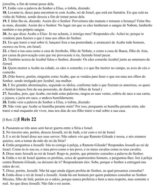 jizreelita, a fim de tomar posse dela.
17. Então veio a palavra do Senhor a Elias, o tisbita, dizendo:
18. Levanta-te, desce para encontrar-te com Acabe, rei de Israel, que está em Samária. Eis que está na
vinha de Nabote, aonde desceu a fim de tomar posse dela.
19. E falar-lhe-ás, dizendo: Assim diz o Senhor: Porventura não mataste e tomaste a herança? Falar-lhe-
ás mais, dizendo: Assim diz o Senhor: No lugar em que os cães lamberam o sangue de Nabote, lamberão
também o teu próprio sangue.
20. Ao que disse Acabe a Elias: Já me achaste, ó inimigo meu? Respondeu ele: Achei-te; porque te
vendeste para fazeres o que é mau aos olhos do Senhor.
21. Eis que trarei o mal sobre ti; lançarei fora a tua posteridade, e arrancarei de Acabe todo homem,
escravo ou livre, em Israel;
22. e farei a tua casa como a casa de Jeroboão, filho de Nebate, e como a casa de Baasa, filho de Aías,
por causa da provocação com que me provocaste à ira, fazendo Israel pecar.
23. Também acerca de Jezabel falou o Senhor, dizendo: Os cães comerão Jezabel junto ao antemuro de
Jizreel.
24. Quem morrer a Acabe na cidade, os cães o comerão; e o que lhe morrer no campo, as aves do céu o
comerão.
25. (Não houve, porém, ninguém como Acabe, que se vendeu para fazer o que era mau aos olhos do
Senhor, sendo instigado por Jezabel, sua mulher.
26. E fez grandes abominações, seguindo os ídolos, conforme tudo o que fizeram os amorreus, os quais
o Senhor lançou fora da sua possessão, de diante dos filhos de Israel.)
27. Sucedeu, pois, que Acabe, ouvindo estas palavras, rasgou as suas vestes, cobriu de saco a sua carne,
e jejuou; e jazia em saco, e andava humildemente.
28. Então veio a palavra do Senhor a Elias, o tisbita, dizendo:
29. Não viste que Acabe se humilha perante mim? Por isso, porquanto se humilha perante mim, não
trarei o mal enquanto ele viver, mas nos dias de seu filho trarei o mal sobre a sua casa.

[I Reis 22]I   Reis 22
1. Passaram-se três anos sem haver guerra entre a Síria e Israel.
2. No terceiro ano, porém, desceu Jeosafá, rei de Judá, a ter com o rei de Israel.
3. E o rei de Israel disse aos seus servos: Não sabeis vós que Ramote-Gileade é nossa, e nós estamos
quietos, sem a tomar da mão do rei da Síria?
4. Então perguntou a Jeosafá: Irás tu comigo à peleja, a Ramote-Gileade? Respondeu Jeosafá ao rei de
Israel: Como tu és sou eu, o meu povo como o teu povo, e os meus cavalos como os teus cavalos.
5. Disse mais Jeosafá ao rei de Israel: Rogo-te, porém, que primeiro consultes a palavra do Senhor.
6. Então o rei de Israel ajuntou os profetas, cerca de quatrocentos homens, e perguntou-lhes: Irei à peleja
contra Ramote-Gileade, ou deixarei de ir? Responderam eles: Sobe, porque o Senhor a entregará nas
mãos do rei.
7. Disse, porém, Jeosafá: Não há aqui ainda algum profeta do Senhor, ao qual possamos consultar?
8. Então disse o rei de Israel a Jeosafá: Ainda há um homem por quem podemos consultar ao Senhor-
Micaías, filho de Inlá; porém eu o odeio, porque nunca profetiza o bem a meu respeito, mas somente o
mal. Ao que disse Jeosafá: Não fale o rei assim.
 