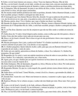 9. Então o rei de Israel chamou um eunuco, e disse: Traze-me depressa Micaías, filho de Inlá.
10. Ora, o rei de Israel e Jeosafá, rei de Judá, vestidos de seus trajes reais, estavam assentados cada um
no seu trono, na praça à entrada da porta de Samária; e todos os profetas profetizavam diante deles.
11. E Zedequias, filho de Quenaaná, fez para si uns chifres de ferro, e disse: Assim diz o Senhor: Com
estes ferirás os sírios, até que sejam consumidos.
12. Do mesmo modo também profetizavam todos os profetas, dizendo: Sobe a Ramote-Gileade, e serás
bem sucedido; porque o Senhor a entregará nas mãos do rei.
13. O mensageiro que fora chamar Micaías falou-lhe, dizendo: Eis que as palavras dos profetas, a uma
voz, são favoráveis ao rei; seja, pois, a tua palavra como a de um deles, e fala o que é bom.
14. Micaías, porém, disse: Vive o Senhor, que o que o Senhor me disser, isso falarei.
15. Quando ele chegou à presença do rei, este lhe disse: Micaías, iremos a Ramote-Gileade à peleja, ou
deixaremos de ir? Respondeu-lhe ele: Sobe, e serás bem sucedido, porque o Senhor a entregará nas mãos
do rei.
16. E o rei lhe disse: Quantas vezes hei de conjurar-te que não me fales senão a verdade em nome do
Senhor?
17. Então disse ele: Vi todo o Israel disperso pelos montes, como ovelhas que não têm pastor; e disse o
Senhor: Estes não têm senhor; torne cada um em paz para sua casa.
18. Disse o rei de Israel a Jeosafá: Não te disse eu que ele não profetizaria o bem a meu respeito, mas
somente o mal?
19. Micaías prosseguiu: Ouve, pois, a palavra do Senhor! Vi o Senhor assentado no seu trono, e todo o
exército celestial em pé junto a ele, à sua direita e à sua esquerda.
20. E o Senhor perguntou: Quem induzirá Acabe a subir, para que caia em Ramote-Gileade? E um
respondia de um modo, e outro de outro.
21. Então saiu um espírito, apresentou-se diante do Senhor, e disse: Eu o induzirei. E o Senhor lhe
perguntou: De que modo?
22. Respondeu ele: Eu sairei, e serei um espírito mentiroso na boca de todos os seus profetas. Ao que
disse o Senhor: Tu o induzirás, e prevalecerás; sai, e faze assim.
23. Agora, pois, eis que o Senhor pôs um espírito mentiroso na boca dentes da casa dele; sim, tornarei a
tua casa como a casa de respeito de ti.
24. Então Zedequias, filho de Quenaaná, chegando-se, feriu a Micaías na face e disse: Por onde passou
de mim o Espírito do Senhor para falar a ti?
25. Respondeu Micaías: Eis que tu o verás naquele dia, quando entrares numa câmara interior, para te
esconderes.
26. Então disse o rei de Israel: Tomai Micaías, e tornai a levá-lo a Amom, o governador da cidade, e a
Joás, filho do rei,
27. dizendo-lhes: Assim diz o rei: Metei este homem no cárcere, e sustentai-o a pão e água, até que eu
volte em paz.
28. Replicou Micaías: Se tu voltares em paz, o senhor não tem falado por mim. Disse mais: Ouvi, povos
todos!
29. Assim o rei de Israel e Jeosafá, rei de Judá, subiram a Ramote-Gileade.
30. E disse o rei de Israel a Jeosafá: Eu me disfarçarei, e entrarei na peleja; tu, porém, veste os teus trajes
reais. Disfarçou-se, pois, o rei de Israel, e entrou na peleja.
31. Ora, o rei da Síria tinha ordenado aos capitães dos carros, que eram trinta e dois, dizendo: Não
 