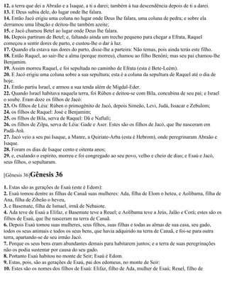 12. a terra que dei a Abraão e a Isaque, a ti a darei; também à tua descendência depois de ti a darei.
13. E Deus subiu dele, do lugar onde lhe falara.
14. Então Jacó erigiu uma coluna no lugar onde Deus lhe falara, uma coluna de pedra; e sobre ela
derramou uma libação e deitou-lhe também azeite;
15. e Jacó chamou Betel ao lugar onde Deus lhe falara.
16. Depois partiram de Betel; e, faltando ainda um trecho pequeno para chegar a Efrata, Raquel
começou a sentir dores de parto, e custou-lhe o dar à luz.
17. Quando ela estava nas dores do parto, disse-lhe a parteira: Não temas, pois ainda terás este filho.
18. Então Raquel, ao sair-lhe a alma (porque morreu), chamou ao filho Benôni; mas seu pai chamou-lhe
Benjamim.
19. Assim morreu Raquel, e foi sepultada no caminho de Efrata (esta é Bete-Leém).
20. E Jacó erigiu uma coluna sobre a sua sepultura; esta é a coluna da sepultura de Raquel até o dia de
hoje.
21. Então partiu Israel, e armou a sua tenda além de Migdal-Eder.
22. Quando Israel habitava naquela terra, foi Rúben e deitou-se com Bila, concubina de seu pai; e Israel
o soube. Eram doze os filhos de Jacó:
23. Os filhos de Léia: Rúben o primogênito de Jacó, depois Simeão, Levi, Judá, Issacar e Zebulom;
24. os filhos de Raquel: José e Benjamim;
25. os filhos de Bila, serva de Raquel: Dã e Naftali;
26. os filhos de Zilpa, serva de Léia: Gade e Aser. Estes são os filhos de Jacó, que lhe nasceram em
Padã-Arã.
27. Jacó veio a seu pai Isaque, a Manre, a Quiriate-Arba (esta é Hebrom), onde peregrinaram Abraão e
Isaque.
28. Foram os dias de Isaque cento e oitenta anos;
29. e, exalando o espírito, morreu e foi congregado ao seu povo, velho e cheio de dias; e Esaú e Jacó,
seus filhos, o sepultaram.

[Gênesis 36]Gênesis     36
1. Estas são as gerações de Esaú (este é Edom):
2. Esaú tomou dentre as filhas de Canaã suas mulheres: Ada, filha de Elom o heteu, e Aolíbama, filha de
Ana, filha de Zibeão o heveu,
3. e Basemate, filha de Ismael, irmã de Nebaiote.
4. Ada teve de Esaú a Elifaz, e Basemate teve a Reuel; e Aolíbama teve a Jeús, Jalão e Corá; estes são os
filhos de Esaú, que lhe nasceram na terra de Canaã.
6. Depois Esaú tomou suas mulheres, seus filhos, suas filhas e todas as almas de sua casa, seu gado,
todos os seus animais e todos os seus bens, que havia adquirido na terra de Canaã, e foi-se para outra
terra, apartando-se de seu irmão Jacó.
7. Porque os seus bens eram abundantes demais para habitarem juntos; e a terra de suas peregrinações
não os podia sustentar por causa do seu gado.
8. Portanto Esaú habitou no monte de Seir; Esaú é Edom.
9. Estas, pois, são as gerações de Esaú, pai dos edomeus, no monte de Seir:
10. Estes são os nomes dos filhos de Esaú: Elifaz, filho de Ada, mulher de Esaú; Reuel, filho de
 