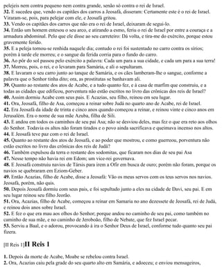 pelejeis nem contra pequeno nem contra grande, senão só contra o rei de Israel.
32. E sucedeu que, vendo os capitães dos carros a Jeosafá, disseram: Certamente este é o rei de Israel.
Viraram-se, pois, para pelejar com ele, e Jeosafá gritou.
33. Vendo os capitães dos carros que não era o rei de Israel, deixaram de segui-lo.
34. Então um homem entesou o seu arco, e atirando a esmo, feriu o rei de Israel por entre a couraça e a
armadura abdominal. Pelo que ele disse ao seu carreteiro: Dá volta, e tira-me do exército, porque estou
gravemente ferido.
35. E a peleja tornou-se renhida naquele dia; contudo o rei foi sustentado no carro contra os sírios;
porém à tarde ele morreu; e o sangue da ferida corria para o fundo do carro.
36. Ao pôr do sol passou pelo exército a palavra: Cada um para a sua cidade, e cada um para a sua terra!
37. Morreu, pois, o rei, e o levaram para Samária, e ali o sepultaram.
38. E lavaram o seu carro junto ao tanque de Samária, e os cães lamberam-lhe o sangue, conforme a
palavra que o Senhor tinha dito; ora, as prostitutas se banhavam ali.
39. Quanto ao restante dos atos de Acabe, e a tudo quanto fez, e à casa de marfim que construiu, e a
todas as cidades que edificou, porventura não estão escritos no livro das crônicas dos reis de Israel?
40. Assim dormiu Acabe com seus pais. E Acazias, seu filho, reinou em seu lugar.
41. Ora, Jeosafá, filho de Asa, começou a reinar sobre Judá no quarto ano de Acabe, rei de Israel.
42. Era Jeosafá da idade de trinta e cinco anos quando começou a reinar, e reinou vinte e cinco anos em
Jerusalém. Era o nome de sua mãe Azuba, filha de Sili.
43. E andou em todos os caminhos de seu pai Asa; não se desviou deles, mas fez o que era reto aos olhos
do Senhor. Todavia os altos não foram tirados e o povo ainda sacrificava e queimava incenso nos altos.
44. E Jeosafá teve paz com o rei de Israel.
45. Quanto ao restante dos atos de Jeosafá, e ao poder que mostrou, e como guerreou, porventura não
estão escritos no livro das crônicas dos reis de Judá?
46. Também expulsou da terra o restante dos sodomitas, que ficaram nos dias de seu pai Asa
47. Nesse tempo não havia rei em Edom; um vice-rei governava.
48. E Jeosafá construiu navios de Társis para irem a Ofir em busca de ouro; porém não foram, porque os
navios se quebraram em Eziom-Geber.
49. Então Acazias, filho de Acabe, disse a Jeosafá: Vão os meus servos com os teus servos nos navios.
Jeosafá, porém, não quis.
50. Depois Jeosafá dormiu com seus pais, e foi sepultado junto a eles na cidade de Davi, seu pai. E em
seu lugar reinou seu filho Jeorão.
51. Ora, Acazias, filho de Acabe, começou a reinar em Samaria no ano dezessete de Jeosafá, rei de Judá,
e reinou dois anos sobre Israel.
52. E fez o que era mau aos olhos do Senhor; porque andou no caminho de seu pai, como também no
caminho de sua mãe, e no caminho de Jeroboão, filho de Nebate, que fez Israel pecar.
53. Serviu a Baal, e o adorou, provocando à ira o Senhor Deus de Israel, conforme tudo quanto seu pai
fizera.

[II Reis 1]II   Reis 1
1. Depois da morte de Acabe, Moabe se rebelou contra Israel.
2. Ora, Acazias caiu pela grade do seu quarto alto em Samária, e adoeceu; e enviou mensageiros,
 