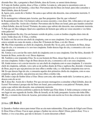 dizendo-lhes: Ide, e perguntai a Baal-Zebube, deus de Ecrom, se sararei desta doença.
3. O anjo do Senhor, porém, disse a Elias, o tisbita: Levanta-te, sobe para te encontrares com os
mensageiros do rei de Samária, e dize-lhes: Porventura não há Deus em Israel, para irdes consultar a
Baal-Zebube, deus de Ecrom?
4. Agora, pois, assim diz o Senhor: Da cama a que subiste não descerás, mas certamente morrerás. E
Elias se foi.
5. Os mensageiros voltaram para Acazias, que lhes perguntou: Que há, que voltastes?
6. Responderam-lhe eles: Um homem subiu ao nosso encontro, e nos disse: Ide, voltai para o rei que vos
mandou, e dizei-lhe: Assim diz o Senhor: Porventura não há Deus em Israel, para que mandes consultar
a Baal-Zebube, deus de Ecrom? Portanto, da cama a que subiste não descerás, mas certamente morrerás.
7. Pelo que ele lhes indagou: Qual era a aparência do homem que subiu ao vosso encontro e vos falou
estas palavras?
8. Responderam-lhe eles: Era um homem vestido de pelos, e com os lombos cingidos dum cinto de
couro. Então disse ele: É Elias, o tisbita.
9. Então o rei lhe enviou um chefe de cinqüenta, com os seus cinqüenta. Este subiu a ter com Elias que
estava sentado no cume do monte, e disse-lhe: Ó homem de Deus, o rei diz: Desce.
10. Mas Elias respondeu ao chefe de cinqüenta, dizendo-lhe: Se eu, pois, sou homem de Deus, desça
fogo do céu, e te consuma a ti e aos teus cinqüenta. Então desceu fogo do céu, e consumiu a ele e aos
seus cinqüenta.
11. Tornou o rei a enviar-lhe outro chefe de cinqüenta com os seus cinqüenta. Este lhe falou, dizendo: Ó
homem de Deus, assim diz o rei: Desce depressa.
12. Também a este respondeu Elias: Se eu sou homem de Deus, desça fogo do céu, e te consuma a ti e
aos teus cinqüenta. Então o fogo de Deus desceu do céu, e consumiu a ele e aos seus cinqüenta.
13. Ainda tornou o rei a enviar terceira vez um chefe de cinqüenta com os seus cinqüenta. E o terceiro
chefe de cinqüenta, subindo, veio e pôs-se de joelhos diante de Elias e suplicou-lhe, dizendo: ó homem
de Deus, peço-te que seja preciosa aos teus olhos a minha vida, e a vida destes cinqüenta teus servos.
14. Eis que desceu fogo do céu, e consumiu aqueles dois primeiros chefes de cinqüenta, com os seus
cinqüenta; agora, porém, seja preciosa aos teus olhos a minha vida.
15. Então o anjo do Senhor disse a Elias: Desce com este; não tenhas medo dele. Levantou-se, pois, e
desceu com ele ao rei.
16. E disse-lhe: Assim diz o Senhor: Por que enviaste mensageiros a consultar a Baal-Zebube, deus de
Ecrom? Porventura é porque não há Deus em Israel, para consultares a sua palavra? Portanto, desta
cama a que subiste não descerás, mas certamente morrerás.
17. Assim, pois, morreu conforme a palavra do Senhor que Elias falara. E Jorão começou a reinar em
seu lugar no ano segundo de Jeorão, filho de Jeosafá, rei de Judá; porquanto Acazias não tinha filho.
18. Ora, o restante dos feitos de Acazias, porventura não está escrito no livro das crônicas dos reis de
Israel?

[II Reis 2]II   Reis 2
1. Quando o Senhor estava para tomar Elias ao céu num redemoinho, Elias partiu de Gilgal com Eliseu.
2. Disse Elias a Eliseu: Fica-te aqui, porque o Senhor me envia a Betel. Eliseu, porém disse: Vive o
Senhor, e vive a tua alma, que não te deixarei. E assim desceram a Betel.
 