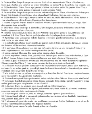 3. Então os filhos dos profetas que estavam em Betel saíram ao encontro de Eliseu, e lhe disseram:
Sabes que o Senhor hoje tomará o teu senhor por sobre a tua cabeça? E ele disse: Sim, eu o sei; calai-vos.
4. E Elias lhe disse: Eliseu, fica-te aqui, porque o Senhor me envia a Jericó. Ele, porém, disse: Vive o
Senhor, e vive a tua alma, que não te deixarei. E assim vieram a Jericó.
5. Então os filhos dos profetas que estavam em Jericó se chegaram a Eliseu, e lhe disseram: Sabes que o
Senhor hoje tomará o teu senhor por sobre a tua cabeça? E ele disse: Sim, eu o sei; calai-vos.
6. E Elias lhe disse: Fica-te aqui, porque o senhor me envia ao Jordão. Mas ele disse: Vive o Senhor, e
vive a tua alma, que não te deixarei. E assim ambos foram juntos.
7. E foram cinqüenta homens dentre os filhos dos profetas, e pararam defronte deles, de longe; e eles
dois pararam junto ao Jordão.
8. Então Elias tomou a sua capa e, dobrando-a, feriu as águas, as quais se dividiram de uma à outra
banda; e passaram ambos a pé enxuto.
9. Havendo eles passado, Elias disse a Eliseu: Pede-me o que queres que eu te faça, antes que seja
tomado de ti. E disse Eliseu: Peço-te que haja sobre mim dobrada porção de teu espírito.
10. Respondeu Elias: Coisa difícil pediste. Todavia, se me vires quando for tomado de ti, assim se te
fará; porém, se não, não se fará.
11. E, indo eles caminhando e conversando, eis que um carro de fogo, com cavalos de fogo, os separou
um do outro; e Elias subiu ao céu num redemoinho.
12. O que vendo Eliseu, clamou: Meu pai, meu pai! o carro de Israel, e seus cavaleiros! E não o viu
mais. Pegou então nas suas vestes e as rasgou em duas partes;
13. tomou a capa de Elias, que dele caíra, voltou e parou à beira do Jordão.
14. Então, pegando da capa de Elias, que dele caíra, feriu as águas e disse: Onde está o Senhor, o Deus
de Elias? Quando feriu as águas, estas se dividiram de uma à outra banda, e Eliseu passou.
15. Vendo-o, pois, os filhos dos profetas que estavam defronte dele em Jericó, disseram: O espírito de
Elias repousa sobre Eliseu. E vindo ao seu encontro, inclinaram-se em terra diante dele.
16. E disseram-lhe: Eis que entre os teus servos há cinqüenta homens valentes. Deixa-os ir, pedimos-te,
em busca do teu senhor; pode ser que o Espírito do Senhor o tenha arrebatado e lançado nalgum monte,
ou nalgum vale. Ele, porém, disse: Não os envieis.
17. Mas insistiram com ele, até que se envergonhou; e disse-lhes: Enviai. E enviaram cinqüenta homens,
que o buscaram três dias, porém não o acharam.
18. Então voltaram para Eliseu, que ficara em Jericó; e ele lhes disse: Não vos disse eu que não fôsseis?
19. Os homens da cidade disseram a Eliseu: Eis que a situação desta cidade é agradável, como vê o meu
senhor; porém as águas são péssimas, e a terra é estéril.
20. E ele disse: Trazei-me um jarro novo, e ponde nele sal. E lho trouxeram.
21. Então saiu ele ao manancial das águas e, deitando sal nele, disse: Assim diz o Senhor: Sarei estas
águas; não mais sairá delas morte nem esterilidade.
22. E aquelas águas ficaram sãs, até o dia de hoje, conforme a palavra que Eliseu disse.
23. Então subiu dali a Betel; e, subindo ele pelo caminho, uns meninos saíram da cidade, e zombavam
dele, dizendo: Sobe, calvo; sobe, calvo!
24. E, virando-se ele para trás, os viu, e os amaldiçoou em nome do Senhor. Então duas ursas saíram do
bosque, e despedaçaram quarenta e dois daqueles meninos.
25. E dali foi para o monte Carmelo, de onde voltou para Samária.
 