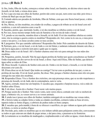 [II Reis 3]II   Reis 3
1. Ora, Jorão, filho de Acabe, começou a reinar sobre Israel, em Samária, no décimo oitavo ano de
Jeosafá, rei de Judá, e reinou doze anos.
2. Fez o que era mau aos olhos do Senhor, porém não como seu pai, nem como sua mãe; pois tirou a
coluna de Baal que seu pai fizera.
3. Contudo aderiu aos pecados de Jeroboão, filho de Nebate, com que este fizera Israel pecar, e deles
não se apartou.
4. Ora, Messa, rei dos moabitas, era criador de ovelhas, e pagava de tributo ao rei de Israel cem mil
cordeiros, e cem mil carneiros com a sua lã.
5. Sucedeu, porém, que, morrendo Acabe, o rei dos moabitas se rebelou contra o rei de Israel.
6. Por isso, nesse mesmo tempo Jorão saiu de Samária e fez revista de todo o Israel.
7. E, pondo-se em marcha, mandou dizer a Jeosafá, rei de Judá: O rei dos moabitas rebelou-se contra
mim; irás tu comigo a guerra contra os moabitas? Respondeu ele: Irei; como tu és sou eu, o meu povo
como o teu povo, e os meus cavalos como os teus cavalos.
8. E perguntou: Por que caminho subiremos? Respondeu-lhe Jorão: Pelo caminho do deserto de Edom.
9. Partiram, pois, o rei de Israel, o rei de Judá e o rei de Edom; e andaram rodeando durante sete dias; e
não havia água para o exército nem para o gado que os seguia.
10. Disse então o rei de Israel: Ah! o Senhor chamou estes três reis para entregá-los nas mãos dos
moabitas.
11. Perguntou, porém, Jeosafá: Não há aqui algum profeta do Senhor por quem consultemos ao Senhor?
Então respondeu um dos servos do rei de Israel, e disse: Aqui está Eliseu, filho de Safate, que deitava
água sobre as mãos de Elias.
12. Disse Jeosafá: A palavra do Senhor está com ele. Então o rei de Israel, e Jeosafá, e o rei de Edom
desceram a ter com ele.
13. Eliseu disse ao rei de Israel: Que tenho eu contigo? Vai ter com os profetas de teu pai, e com os
profetas de tua mãe. O rei de Israel, porém, lhe disse: Não; porque o Senhor chamou estes três reis para
entregá-los nas mãos dos moabitas.
14. Respondeu Eliseu: Vive o Senhor dos exércitos, em cuja presença estou, que se eu não respeitasse a
presença de Jeosafá, rei de Judá, não te contemplaria, nem te veria.
15. Agora, contudo, trazei-me um harpista. E sucedeu que, enquanto o harpista tocava, veio a mão do
Senhor sobre Eliseu.
16. E ele disse: Assim diz o Senhor: Fazei neste vale muitos poços.
17. Porque assim diz o Senhor: Não vereis vento, nem vereis chuva; contudo este vale se encherá de
água, e bebereis vós, os vossos servos e os vossos animais.
18. E ainda isso é pouco aos olhos do Senhor; também entregará ele os moabitas nas vossas mãos,
19. e ferireis todas as cidades fortes e todas as cidades escolhidas, cortareis todas as boas árvores,
tapareis todas as fontes d'água, e cobrireis de pedras todos os bons campos.
20. E sucedeu que, pela manhã, à hora de se oferecer o sacrifício, eis que vinham as águas pelo caminho
de Edom, e a terra se encheu d'água:
21. Ouvindo, pois, todos os moabitas que os reis tinham subido para pelejarem contra eles, convocaram-
se todos os que estavam em idade de pegar armas, e daí para cima, e puseram-se às fronteiras.
22. Levantaram-se os moabitas de madrugada e, resplandecendo o sol sobre as águas, viram diante de si
 
