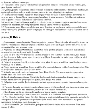 as águas vermelhas como sangue;
23. e disseram: Isto é sangue; certamente os reis pelejaram entre si e se mataram um ao outro! Agora,
pois, à presa, moabitas!
24. Quando, porém, chegaram ao arraial de Israel, os israelitas se levantaram, e bateram os moabitas, os
quais fugiram diante deles; e ainda entraram na terra, ferindo ali também os moabitas.
25. E arrasaram as cidades; e cada um deles lançou pedras em todos os bons campos, entulhando-os;
taparam todas as fontes d'água, e cortaram todas as boas árvores; somente a Quir-Haresete deixaram
ficar as pedras; contudo os fundeiros a cercaram e a feriram.
26. Vendo o rei dos moabitas que a peleja prevalecia contra ele, tomou consigo setecentos homens que
arrancavam da espada, para romperem contra o rei de Edom; porém não puderam.
27. Então tomou a seu filho primogênito, que havia de reinar em seu lugar, e o ofereceu em holocausto
sobre o muro, pelo que houve grande indignação em Israel; por isso retiraram-se dele, e voltaram para a
sua terra.

[II Reis 4]II   Reis 4
1. Ora uma dentre as mulheres dos filhos dos profetas clamou a Eliseu, dizendo: Meu marido, teu servo,
morreu; e tu sabes que o teu servo temia ao Senhor. Agora acaba de chegar o credor para levar-me os
meus dois filhos para serem escravos.
2. Perguntou-lhe Eliseu: Que te hei de fazer? Dize-me o que tens em casa. E ela disse: Tua serva não
tem nada em casa, senão uma botija de azeite.
3. Disse-lhe ele: Vai, pede emprestadas vasilhas a todos os teus vizinhos, vasilhas vazias, não poucas.
4. Depois entra, e fecha a porta sobre ti e sobre teus filhos; deita azeite em todas essas vasilhas, e põe à
parte a que estiver cheia.
5. Então ela se apartou dele. Depois, fechada a porta sobre si e sobre seus filhos, estes lhe chegavam as
vasilhas, e ela as enchia.
6. Cheias que foram as vasilhas, disse a seu filho: Chega-me ainda uma vasilha. Mas ele respondeu: Não
há mais vasilha nenhuma. Então o azeite parou.
7. Veio ela, pois, e o fez saber ao homem de Deus. Disse-lhe ele: Vai, vende o azeite, e paga a tua
dívida; e tu e teus filhos vivei do resto.
8. Sucedeu também certo dia que Eliseu foi a Suném, onde havia uma mulher rica que o reteve para
comer; e todas as vezes que ele passava por ali, lá se dirigia para comer.
9. E ela disse a seu marido: Tenho observado que este que passa sempre por nós é um santo homem de
Deus.
10. Façamos-lhe, pois, um pequeno quarto sobre o muro; e ponhamos-lhe ali uma cama, uma mesa, uma
cadeira e um candeeiro; e há de ser que, quando ele vier a nós se recolherá ali.
11. Sucedeu que um dia ele chegou ali, recolheu-se àquele quarto e se deitou.
l2 Então disse ao seu moço Geazi: Chama esta sunamita. Ele a chamou, e ela se apresentou perante ele.
13. Pois Eliseu havia dito a Geazi: Dize-lhe: Eis que tu nos tens tratado com todo o desvelo; que se há de
fazer por ti? Haverá alguma coisa de que se fale por ti ao rei, ou ao chefe do exército? Ao que ela
respondera: Eu habito no meio do meu povo.
14. Então dissera ele: Que se há de fazer, pois por ela? E Geazi dissera: Ora, ela não tem filho, e seu
marido é velho.
 