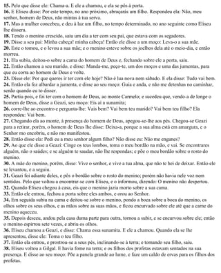 15. Pelo que disse ele: Chama-a. E ele a chamou, e ela se pôs à porta.
16. E Eliseu disse: Por este tempo, no ano próximo, abraçarás um filho. Respondeu ela: Não, meu
senhor, homem de Deus, não mintas à tua serva.
17. Mas a mulher concebeu, e deu à luz um filho, no tempo determinado, no ano seguinte como Eliseu
lhe dissera.
18. Tendo o menino crescido, saiu um dia a ter com seu pai, que estava com os segadores.
19. Disse a seu pai: Minha cabeça! minha cabeça! Então ele disse a um moço: Leva-o a sua mãe.
20. Este o tomou, e o levou a sua mãe; e o menino esteve sobre os joelhos dela até o meio-dia, e então
morreu.
21. Ela subiu, deitou-o sobre a cama do homem de Deus e, fechando sobre ele a porta, saiu.
22. Então chamou a seu marido, e disse: Manda-me, peço-te, um dos moços e uma das jumentas, para
que eu corra ao homem de Deus e volte.
23. Disse ele: Por que queres ir ter com ele hoje? Não é lua nova nem sábado. E ela disse: Tudo vai bem.
24. Então ela fez albardar a jumenta, e disse ao seu moço: Guia e anda, e não me detenhas no caminhar,
senão quando eu to disser.
25. Partiu pois, e foi ter com o homem de Deus, ao monte Carmelo; e sucedeu que, vendo-a de longe o
homem de Deus, disse a Geazi, seu moço: Eis aí a sunamita;
26. corre-lhe ao encontro e pergunta-lhe: Vais bem? Vai bem teu marido? Vai bem teu filho? Ela
respondeu: Vai bem.
27. Chegando ela ao monte, à presença do homem de Deus, apegou-se-lhe aos pés. Chegou-se Geazi
para a retirar, porém, o homem de Deus lhe disse: Deixa-a, porque a sua alma está em amargura, e o
Senhor mo encobriu, e não mo manifestou.
28. Então disse ela: Pedi eu a meu senhor algum filho? Não disse eu: Não me enganes?
29. Ao que ele disse a Geazi: Cinge os teus lombos, toma o meu bordão na mão, e vai. Se encontrares
alguém, não o saúdes; e se alguém te saudar, não lhe respondas; e põe o meu bordão sobre o rosto do
menino.
30. A mãe do menino, porém, disse: Vive o senhor, e vive a tua alma, que não te hei de deixar. Então ele
se levantou, e a seguiu.
31. Geazi foi adiante deles, e pôs o bordão sobre o rosto do menino; porém não havia nele voz nem
sentidos. Pelo que voltou a encontrar-se com Eliseu, e o informou, dizendo: O menino não despertou.
32. Quando Eliseu chegou à casa, eis que o menino jazia morto sobre a sua cama.
33. Então ele entrou, fechou a porta sobre eles ambos, e orou ao Senhor.
34. Em seguida subiu na cama e deitou-se sobre o menino, pondo a boca sobre a boca do menino, os
olhos sobre os seus olhos, e as mãos sobre as suas mãos, e ficou encurvado sobre ele até que a carne do
menino aqueceu.
35. Depois desceu, andou pela casa duma parte para outra, tornou a subir, e se encurvou sobre ele; então
o menino espirrou sete vezes, e abriu os olhos.
36. Eliseu chamou a Geazi, e disse: Chama essa sunamita. E ele a chamou. Quando ela se lhe
apresentou, disse ele: Toma o teu filho.
37. Então ela entrou, e prostrou-se a seus pés, inclinando-se à terra; e tomando seu filho, saiu.
38. Eliseu voltou a Gilgal. E havia fome na terra; e os filhos dos profetas estavam sentados na sua
presença. E disse ao seu moço: Põe a panela grande ao lume, e faze um caldo de ervas para os filhos dos
profetas.
 