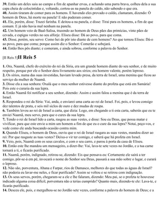 39. Então um deles saiu ao campo a fim de apanhar ervas, e achando uma parra brava, colheu dela a sua
capa cheia de colocíntidas e, voltando, cortou-as na panela do caldo, não sabendo o que era.
40. Assim tiraram de comer para os homens. E havendo eles provado o caldo, clamaram, dizendo: Ó
homem de Deus, há morte na panela! E não puderam comer.
41. Ele, porém, disse: Trazei farinha. E deitou-a na panela, e disse: Tirai para os homens, a fim de que
comam. E já não havia mal nenhum na panela.
42. Um homem veio de Baal-Salisa, trazendo ao homem de Deus pães das primícias, vinte pães de
cevada, e espigas verdes no seu alforje. Eliseu disse: Dá ao povo, para que coma.
43. Disse, porém, seu servo: Como hei de pôr isto diante de cem homens? Ao que tornou Eliseu: Dá-o
ao povo, para que coma; porque assim diz o Senhor: Comerão e sobejará.
44. Então lhos pôs diante; e comeram, e ainda sobrou, conforme a palavra do Senhor.

[II Reis 5]II   Reis 5
1. Ora, Naamã, chefe do exército do rei da Síria, era um grande homem diante do seu senhor, e de muito
respeito, porque por ele o Senhor dera livramento aos sírios; era homem valente, porém leproso.
2. Os sírios, numa das suas investidas, haviam levado presa, da terra de Israel, uma menina que ficou ao
serviço da mulher de Naamã.
3. Disse ela a sua senhora: Oxalá que o meu senhor estivesse diante do profeta que está em Samária!
Pois este o curaria da sua lepra.
4. Então Naamã foi notificar a seu senhor, dizendo: Assim e assim falou a menina que é da terra de
Israel.
5. Respondeu o rei da Síria: Vai, anda, e enviarei uma carta ao rei de Israel. Foi, pois, e levou consigo
dez talentos de prata, e seis mil siclos de ouro e dez mudas de roupa.
6. Também levou ao rei de Israel a carta, que dizia: Logo, em chegando a ti esta carta, saberás que eu te
enviei Naamã, meu servo, para que o cures da sua lepra.
7. Tendo o rei de Israel lido a carta, rasgou as suas vestes, e disse: Sou eu Deus, que possa matar e
vivificar, para que este envie a mim um homem a fim de que eu o cure da sua lepra? Notai, peço-vos, e
vede como ele anda buscando ocasião contra mim.
8. Quando Eliseu, o homem de Deus, ouviu que o rei de Israel rasgara as suas vestes, mandou dizer ao
rei: Por que rasgaste as tuas vestes? Deixa-o vir ter comigo, e saberá que há profeta em Israel.
9. Veio, pois, Naamã com os seus cavalos, e com o seu carro, e parou à porta da casa de Eliseu.
10. Então este lhe mandou um mensageiro, a dizer-lhe: Vai, lava-te sete vezes no Jordão, e a tua carne
tornará a ti, e ficarás purificado.
11. Naamã, porém, indignado, retirou-se, dizendo: Eis que pensava eu: Certamente ele sairá a ter
comigo, pôr-se-á em pé, invocará o nome do Senhor seu Deus, passará a sua mão sobre o lugar, e curará
o leproso.
12. Não são, porventura, Abana e Farpar, rios de Damasco, melhores do que todas as águas de Israel?
não poderia eu lavar-me neles, e ficar purificado? Assim se voltou e se retirou com indignação.
13. Os seus servos, porém, chegaram-se a ele e lhe falaram, dizendo: Meu pai, se o profeta te houvesse
indicado alguma coisa difícil, porventura não a terias cumprido? Quanto mais, dizendo-te ele: Lava-te, e
ficarás purificado.
14. Desceu ele, pois, e mergulhou-se no Jordão sete vezes, conforme a palavra do homem de Deus; e a
 