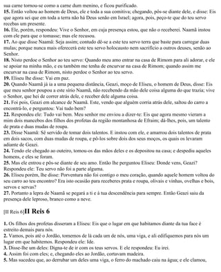sua carne tornou-se como a carne dum menino, e ficou purificado.
15. Então voltou ao homem de Deus, ele e toda a sua comitiva; chegando, pôs-se diante dele, e disse: Eis
que agora sei que em toda a terra não há Deus senão em Israel; agora, pois, peço-te que do teu servo
recebas um presente.
16. Ele, porém, respondeu: Vive o Senhor, em cuja presença estou, que não o receberei. Naamã instou
com ele para que o tomasse; mas ele recusou.
17. Ao que disse Naamã: Seja assim; contudo dê-se a este teu servo terra que baste para carregar duas
mulas; porque nunca mais oferecerá este teu servo holocausto nem sacrifício a outros deuses, senão ao
Senhor.
18. Nisto perdoe o Senhor ao teu servo: Quando meu amo entrar na casa de Rimom para ali adorar, e ele
se apoiar na minha mão, e eu também me tenha de encurvar na casa de Rimom; quando assim me
encurvar na casa de Rimom, nisto perdoe o Senhor ao teu servo.
19. Eliseu lhe disse: Vai em paz.
20. Quando Naamã já ia a uma pequena distância, Geazi, moço de Eliseu, o homem de Deus, disse: Eis
que meu senhor poupou a este sírio Naamã, não recebendo da mão dele coisa alguma do que trazia; vive
o Senhor, que hei de correr atrás dele, e receber dele alguma coisa.
21. Foi pois, Geazi em alcance de Naamã. Este, vendo que alguém corria atrás dele, saltou do carro a
encontrá-lo, e perguntou: Vai tudo bem?
22. Respondeu ele: Tudo vai bem. Meu senhor me enviou a dizer-te: Eis que agora mesmo vieram a
mim dois mancebos dos filhos dos profetas da região montanhosa de Efraim; dá-lhes, pois, um talento
de prata e duas mudas de roupa.
23. Disse Naamã: Sê servido de tomar dois talentos. E instou com ele, e amarrou dois talentos de prata
em dois sacos, com duas mudas de roupa, e pô-los sobre dois dos seus moços, os quais os levaram
adiante de Geazi.
24. Tendo ele chegado ao outeiro, tomou-os das mãos deles e os depositou na casa; e despediu aqueles
homens, e eles se foram.
25. Mas ele entrou e pôs-se diante de seu amo. Então lhe perguntou Eliseu: Donde vens, Geazi?
Respondeu ele: Teu servo não foi a parte alguma.
26. Eliseu porém, lhe disse: Porventura não foi contigo o meu coração, quando aquele homem voltou do
seu carro ao teu encontro? Era isto ocasião para receberes prata e roupa, olivais e vinhas, ovelhas e bois,
servos e servas?
27. Portanto a lepra de Naamã se pegará a ti e à tua descendência para sempre. Então Geazi saiu da
presença dele leproso, branco como a neve.

[II Reis 6]II   Reis 6
1. Os filhos dos profetas disseram a Eliseu: Eis que o lugar em que habitamos diante da tua face é
estreito demais para nós.
2. Vamos, pois até o Jordão, tomemos de lá cada um de nós, uma viga, e ali edifiquemos para nós um
lugar em que habitemos. Respondeu ele: Ide.
3. Disse-lhe um deles: Digna-te de ir com os teus servos. E ele respondeu: Eu irei.
4. Assim foi com eles; e, chegando eles ao Jordão, cortavam madeira.
5. Mas sucedeu que, ao derrubar um deles uma viga, o ferro do machado caiu na água; e ele clamou,
 