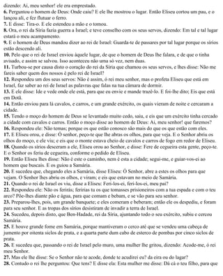 dizendo: Ai, meu senhor! ele era emprestado.
6. Perguntou o homem de Deus: Onde caiu? E ele lhe mostrou o lugar. Então Eliseu cortou um pau, e o
lançou ali, e fez flutuar o ferro.
7. E disse: Tira-o. E ele estendeu a mão e o tomou.
8. Ora, o rei da Síria fazia guerra a Israel; e teve conselho com os seus servos, dizendo: Em tal e tal lugar
estará o meu acampamento.
9. E o homem de Deus mandou dizer ao rei de Israel: Guarda-te de passares por tal lugar porque os sírios
estão descendo ali.
10. Pelo que o rei de Israel enviou àquele lugar, de que o homem de Deus lhe falara, e de que o tinha
avisado, e assim se salvou. Isso aconteceu não uma só vez, nem duas.
11. Turbou-se por causa disto o coração do rei da Síria que chamou os seus servos, e lhes disse: Não me
fareis saber quem dos nossos é pelo rei de Israel?
12. Respondeu um dos seus servos: Não é assim, ó rei meu senhor, mas o profeta Eliseu que está em
Israel, faz saber ao rei de Israel as palavras que falas na tua câmara de dormir.
13. E ele disse: Ide e vede onde ele está, para que eu envie e mande trazê-lo. E foi-lhe dito; Eis que está
em Dotã.
14. Então enviou para lá cavalos, e carros, e um grande exército, os quais vieram de noite e cercaram a
cidade.
15. Tendo o moço do homem de Deus se levantado muito cedo, saiu, e eis que um exército tinha cercado
a cidade com cavalos e carros. Então o moço disse ao homem de Deus: Ai, meu senhor! que faremos?
16. Respondeu ele: Não temas; porque os que estão conosco são mais do que os que estão com eles.
17. E Eliseu orou, e disse: Ó senhor, peço-te que lhe abras os olhos, para que veja. E o Senhor abriu os
olhos do moço, e ele viu; e eis que o monte estava cheio de cavalos e carros de fogo em redor de Eliseu.
18. Quando os sírios desceram a ele, Eliseu orou ao Senhor, e disse: Fere de cegueira esta gente, peço-te.
E o Senhor os feriu de cegueira, conforme o pedido de Eliseu.
19. Então Eliseu lhes disse: Não é este o caminho, nem é esta a cidade; segui-me, e guiar-vos-ei ao
homem que buscais. E os guiou a Samária.
20. E sucedeu que, chegando eles a Samária, disse Eliseu: Ó Senhor, abre a estes os olhos para que
vejam. O Senhor lhes abriu os olhos, e viram; e eis que estavam no meio de Samária.
21. Quando o rei de Israel os viu, disse a Eliseu: Feri-los-ei, feri-los-ei, meu pai?
22. Respondeu ele: Não os ferirás; feririas tu os que tomasses prisioneiros com a tua espada e com o teu
arco? Põe-lhes diante pão e água, para que comam e bebam, e se vão para seu senhor.
23. Preparou-lhes, pois, um grande banquete; e eles comeram e beberam; então ele os despediu, e foram
para seu senhor. E as tropas dos sírios desistiram de invadir a terra de Israel.
24. Sucedeu, depois disto, que Ben-Hadade, rei da Síria, ajuntando todo o seu exército, subiu e cercou
Samária.
25. E houve grande fome em Samária, porque mantiveram o cerco até que se vendeu uma cabeça de
jumento por oitenta siclos de prata, e a quarta parte dum cabo de esterco de pombas por cinco siclos de
prata.
26. E sucedeu que, passando o rei de Israel pelo muro, uma mulher lhe gritou, dizendo: Acode-me, ó rei
meu Senhor.
27. Mas ele lhe disse: Se o Senhor não te acode, donde te acudirei eu? da eira ou do lagar?
28. Contudo o rei lhe perguntou: Que tens? E disse ela: Esta mulher me disse: Dá cá o teu filho, para que
 