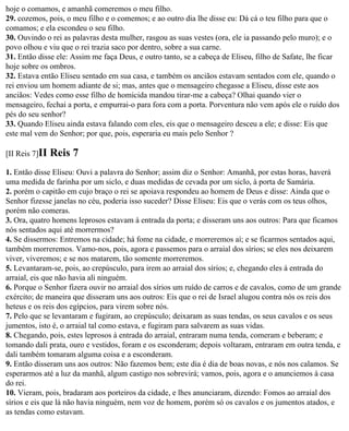 hoje o comamos, e amanhã comeremos o meu filho.
29. cozemos, pois, o meu filho e o comemos; e ao outro dia lhe disse eu: Dá cá o teu filho para que o
comamos; e ela escondeu o seu filho.
30. Ouvindo o rei as palavras desta mulher, rasgou as suas vestes (ora, ele ia passando pelo muro); e o
povo olhou e viu que o rei trazia saco por dentro, sobre a sua carne.
31. Então disse ele: Assim me faça Deus, e outro tanto, se a cabeça de Eliseu, filho de Safate, lhe ficar
hoje sobre os ombros.
32. Estava então Eliseu sentado em sua casa, e também os anciãos estavam sentados com ele, quando o
rei enviou um homem adiante de si; mas, antes que o mensageiro chegasse a Eliseu, disse este aos
anciãos: Vedes como esse filho de homicida mandou tirar-me a cabeça? Olhai quando vier o
mensageiro, fechai a porta, e empurrai-o para fora com a porta. Porventura não vem após ele o ruído dos
pés do seu senhor?
33. Quando Eliseu ainda estava falando com eles, eis que o mensageiro desceu a ele; e disse: Eis que
este mal vem do Senhor; por que, pois, esperaria eu mais pelo Senhor ?

[II Reis 7]II   Reis 7
1. Então disse Eliseu: Ouvi a palavra do Senhor; assim diz o Senhor: Amanhã, por estas horas, haverá
uma medida de farinha por um siclo, e duas medidas de cevada por um siclo, à porta de Samária.
2. porém o capitão em cujo braço o rei se apoiava respondeu ao homem de Deus e disse: Ainda que o
Senhor fizesse janelas no céu, poderia isso suceder? Disse Eliseu: Eis que o verás com os teus olhos,
porém não comeras.
3. Ora, quatro homens leprosos estavam à entrada da porta; e disseram uns aos outros: Para que ficamos
nós sentados aqui até morrermos?
4. Se dissermos: Entremos na cidade; há fome na cidade, e morreremos aí; e se ficarmos sentados aqui,
também morreremos. Vamo-nos, pois, agora e passemos para o arraial dos sírios; se eles nos deixarem
viver, viveremos; e se nos matarem, tão somente morreremos.
5. Levantaram-se, pois, ao crepúsculo, para irem ao arraial dos sírios; e, chegando eles à entrada do
arraial, eis que não havia ali ninguém.
6. Porque o Senhor fizera ouvir no arraial dos sírios um ruído de carros e de cavalos, como de um grande
exército; de maneira que disseram uns aos outros: Eis que o rei de Israel alugou contra nós os reis dos
heteus e os reis dos egípcios, para virem sobre nós.
7. Pelo que se levantaram e fugiram, ao crepúsculo; deixaram as suas tendas, os seus cavalos e os seus
jumentos, isto é, o arraial tal como estava, e fugiram para salvarem as suas vidas.
8. Chegando, pois, estes leprosos à entrada do arraial, entraram numa tenda, comeram e beberam; e
tomando dali prata, ouro e vestidos, foram e os esconderam; depois voltaram, entraram em outra tenda, e
dali também tomaram alguma coisa e a esconderam.
9. Então disseram uns aos outros: Não fazemos bem; este dia é dia de boas novas, e nós nos calamos. Se
esperarmos até a luz da manhã, algum castigo nos sobrevirá; vamos, pois, agora e o anunciemos à casa
do rei.
10. Vieram, pois, bradaram aos porteiros da cidade, e lhes anunciaram, dizendo: Fomos ao arraial dos
sírios e eis que lá não havia ninguém, nem voz de homem, porém só os cavalos e os jumentos atados, e
as tendas como estavam.
 