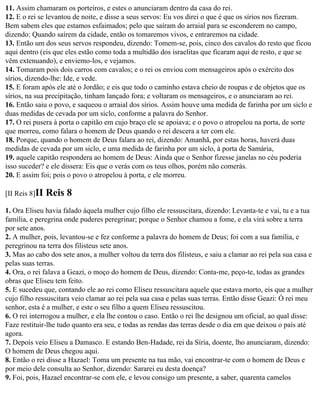 11. Assim chamaram os porteiros, e estes o anunciaram dentro da casa do rei.
12. E o rei se levantou de noite, e disse a seus servos: Eu vos direi o que é que os sírios nos fizeram.
Bem sabem eles que estamos esfaimados; pelo que saíram do arraial para se esconderem no campo,
dizendo: Quando saírem da cidade, então os tomaremos vivos, e entraremos na cidade.
13. Então um dos seus servos respondeu, dizendo: Tomem-se, pois, cinco dos cavalos do resto que ficou
aqui dentro (eis que eles estão como toda a multidão dos israelitas que ficaram aqui de resto, e que se
vêm extenuando), e enviemo-los, e vejamos.
14. Tomaram pois dois carros com cavalos; e o rei os enviou com mensageiros após o exército dos
sírios, dizendo-lhe: Ide, e vede.
15. E foram após ele até o Jordão; e eis que todo o caminho estava cheio de roupas e de objetos que os
sírios, na sua precipitação, tinham lançado fora; e voltaram os mensageiros, e o anunciaram ao rei.
16. Então saiu o povo, e saqueou o arraial dos sírios. Assim houve uma medida de farinha por um siclo e
duas medidas de cevada por um siclo, conforme a palavra do Senhor.
17. O rei pusera à porta o capitão em cujo braço ele se apoiava; e o povo o atropelou na porta, de sorte
que morreu, como falara o homem de Deus quando o rei descera a ter com ele.
18. Porque, quando o homem de Deus falara ao rei, dizendo: Amanhã, por estas horas, haverá duas
medidas de cevada por um siclo, e uma medida de farinha por um siclo, à porta de Samária,
19. aquele capitão respondera ao homem de Deus: Ainda que o Senhor fizesse janelas no céu poderia
isso suceder? e ele dissera: Eis que o verás com os teus olhos, porém não comerás.
20. E assim foi; pois o povo o atropelou à porta, e ele morreu.

[II Reis 8]II   Reis 8
1. Ora Eliseu havia falado àquela mulher cujo filho ele ressuscitara, dizendo: Levanta-te e vai, tu e a tua
família, e peregrina onde puderes peregrinar; porque o Senhor chamou a fome, e ela virá sobre a terra
por sete anos.
2. A mulher, pois, levantou-se e fez conforme a palavra do homem de Deus; foi com a sua família, e
peregrinou na terra dos filisteus sete anos.
3. Mas ao cabo dos sete anos, a mulher voltou da terra dos filisteus, e saiu a clamar ao rei pela sua casa e
pelas suas terras.
4. Ora, o rei falava a Geazi, o moço do homem de Deus, dizendo: Conta-me, peço-te, todas as grandes
obras que Eliseu tem feito.
5. E sucedeu que, contando ele ao rei como Eliseu ressuscitara aquele que estava morto, eis que a mulher
cujo filho ressuscitara veio clamar ao rei pela sua casa e pelas suas terras. Então disse Geazi: Ó rei meu
senhor, esta é a mulher, e este o seu filho a quem Eliseu ressuscitou.
6. O rei interrogou a mulher, e ela lhe contou o caso. Então o rei lhe designou um oficial, ao qual disse:
Faze restituir-lhe tudo quanto era seu, e todas as rendas das terras desde o dia em que deixou o país até
agora.
7. Depois veio Eliseu a Damasco. E estando Ben-Hadade, rei da Síria, doente, lho anunciaram, dizendo:
O homem de Deus chegou aqui.
8. Então o rei disse a Hazael: Toma um presente na tua mão, vai encontrar-te com o homem de Deus e
por meio dele consulta ao Senhor, dizendo: Sararei eu desta doença?
9. Foi, pois, Hazael encontrar-se com ele, e levou consigo um presente, a saber, quarenta camelos
 