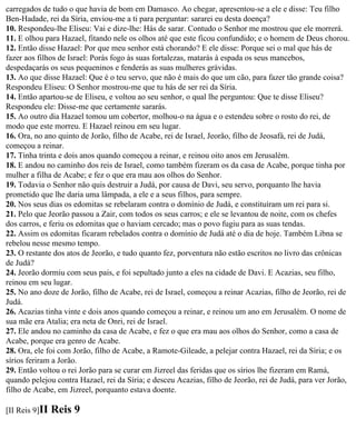 carregados de tudo o que havia de bom em Damasco. Ao chegar, apresentou-se a ele e disse: Teu filho
Ben-Hadade, rei da Síria, enviou-me a ti para perguntar: sararei eu desta doença?
10. Respondeu-lhe Eliseu: Vai e dize-lhe: Hás de sarar. Contudo o Senhor me mostrou que ele morrerá.
11. E olhou para Hazael, fitando nele os olhos até que este ficou confundido; e o homem de Deus chorou.
12. Então disse Hazael: Por que meu senhor está chorando? E ele disse: Porque sei o mal que hás de
fazer aos filhos de Israel: Porás fogo às suas fortalezas, matarás à espada os seus mancebos,
despedaçarás os seus pequeninos e fenderás as suas mulheres grávidas.
13. Ao que disse Hazael: Que é o teu servo, que não é mais do que um cão, para fazer tão grande coisa?
Respondeu Eliseu: O Senhor mostrou-me que tu hás de ser rei da Síria.
14. Então apartou-se de Eliseu, e voltou ao seu senhor, o qual lhe perguntou: Que te disse Eliseu?
Respondeu ele: Disse-me que certamente sararás.
15. Ao outro dia Hazael tomou um cobertor, molhou-o na água e o estendeu sobre o rosto do rei, de
modo que este morreu. E Hazael reinou em seu lugar.
16. Ora, no ano quinto de Jorão, filho de Acabe, rei de Israel, Jeorão, filho de Jeosafá, rei de Judá,
começou a reinar.
17. Tinha trinta e dois anos quando começou a reinar, e reinou oito anos em Jerusalém.
18. E andou no caminho dos reis de Israel, como também fizeram os da casa de Acabe, porque tinha por
mulher a filha de Acabe; e fez o que era mau aos olhos do Senhor.
19. Todavia o Senhor não quis destruir a Judá, por causa de Davi, seu servo, porquanto lhe havia
prometido que lhe daria uma lâmpada, a ele e a seus filhos, para sempre.
20. Nos seus dias os edomitas se rebelaram contra o domínio de Judá, e constituíram um rei para si.
21. Pelo que Jeorão passou a Zair, com todos os seus carros; e ele se levantou de noite, com os chefes
dos carros, e feriu os edomitas que o haviam cercado; mas o povo fugiu para as suas tendas.
22. Assim os edomitas ficaram rebelados contra o domínio de Judá até o dia de hoje. Também Libna se
rebelou nesse mesmo tempo.
23. O restante dos atos de Jeorão, e tudo quanto fez, porventura não estão escritos no livro das crônicas
de Judá?
24. Jeorão dormiu com seus pais, e foi sepultado junto a eles na cidade de Davi. E Acazias, seu filho,
reinou em seu lugar.
25. No ano doze de Jorão, filho de Acabe, rei de Israel, começou a reinar Acazias, filho de Jeorão, rei de
Judá.
26. Acazias tinha vinte e dois anos quando começou a reinar, e reinou um ano em Jerusalém. O nome de
sua mãe era Atalia; era neta de Onri, rei de Israel.
27. Ele andou no caminho da casa de Acabe, e fez o que era mau aos olhos do Senhor, como a casa de
Acabe, porque era genro de Acabe.
28. Ora, ele foi com Jorão, filho de Acabe, a Ramote-Gileade, a pelejar contra Hazael, rei da Síria; e os
sírios feriram a Jorão.
29. Então voltou o rei Jorão para se curar em Jizreel das feridas que os sírios lhe fizeram em Ramá,
quando pelejou contra Hazael, rei da Síria; e desceu Acazias, filho de Jeorão, rei de Judá, para ver Jorão,
filho de Acabe, em Jizreel, porquanto estava doente.

[II Reis 9]II   Reis 9
 